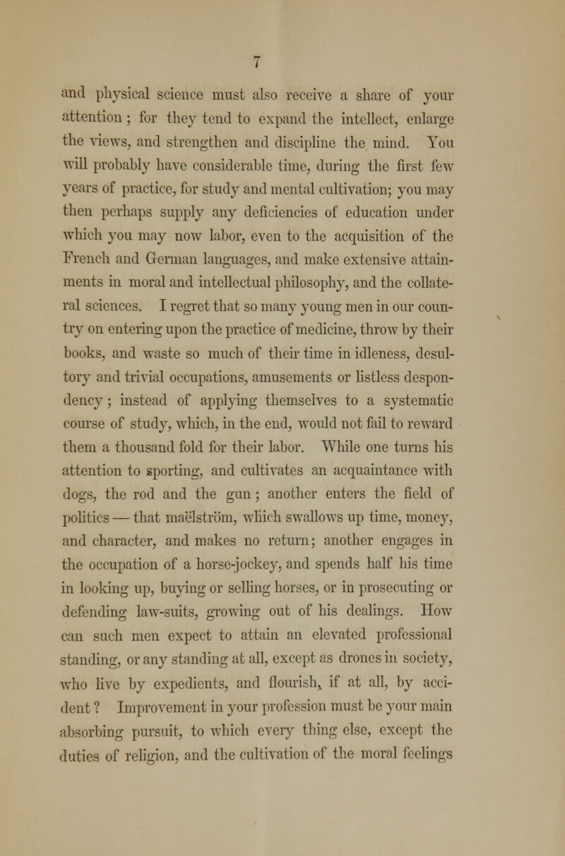 and physical science must also receive a share of your attention; for they tend to expand the intellect, enlarge the views, and strengthen and discipline the mind. You will probably have considerable time, during the first few years of practice, for study and mental cultivation; you may then perhaps supply any deficiencies of education under which you may now labor, even to the acquisition of the French and German languages, and make extensive attain- ments in moral and intellectual philosophy, and the collate- ral sciences. I regret that so many young men in our coun- try on entering upon the practice of medicine, throw by their books, and waste so much of then time in idleness, desul- tory and trivial occupations, amusements or listless despon- dency ; instead of applying themselves to a systematic course of study, which, in the end, would not fail to reward them a thousand fold for their labor. While one turns his attention to sporting, and cultivates an acquaintance with dogs, the rod and the gun; another enters the field of politics — that maelstrom, which swallows up time, money, and character, and makes no return; another engages in the occupation of a horse-jockey, and spends half his time in looking up, buying or selling horses, or in prosecuting or defending law-suits, growing out of his dealings. How can such men expect to attain an elevated professional standing, or any standing at all, except as drones in society, who live by expedients, and flourish^ if at all, by acci- dent ? Improvement in your profession must be your main absorbing pursuit, to which every thing else, except the duties of religion, and the cultivation of the moral feelings