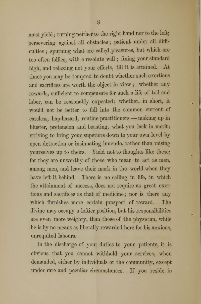 must yield; turning neither to the right hand nor to the left; persevering against all obstacles; patient under all diffi- culties ; spurning what are called pleasures, but which are too often follies, with a resolute will; fixing your standard high, and relaxing not your efforts, till it is attained. At times you may be tempted to doubt whether such exertions and sacrifices are worth the object in view ; whether any rewards, sufficient to compensate for such a fife of toil and labor, can be reasonably expected; whether, in short, it would not be better to fall into the common current of careless, hap-hazard, routine practitioners — making up in bluster, pretension and boasting, what you lack in merit; striving to bring your superiors down to your own level by open detraction or insinuating inuendo, rather than raising yourselves up to theirs. Yield not to thoughts like these; for they are unworthy of those who mean to act as men, among men, and leave their mark in the world when they have left it behind. There is no calling in life, in which the attainment of success, does not require as great exer- tions and sacrifices as that of medicine; nor is there any which furnishes more certain prospect of reward. The divine may occupy a loftier position, but his responsibilities are even more weighty, than those of the physician, while he is by no means as liberally rewarded here for his anxious, unrequited labours. In the discharge of your duties to your patients, it is obvious that you cannot withhold your services, when demanded, either by individuals or the community, except under rare and peculiar circumstances. If yon reside in