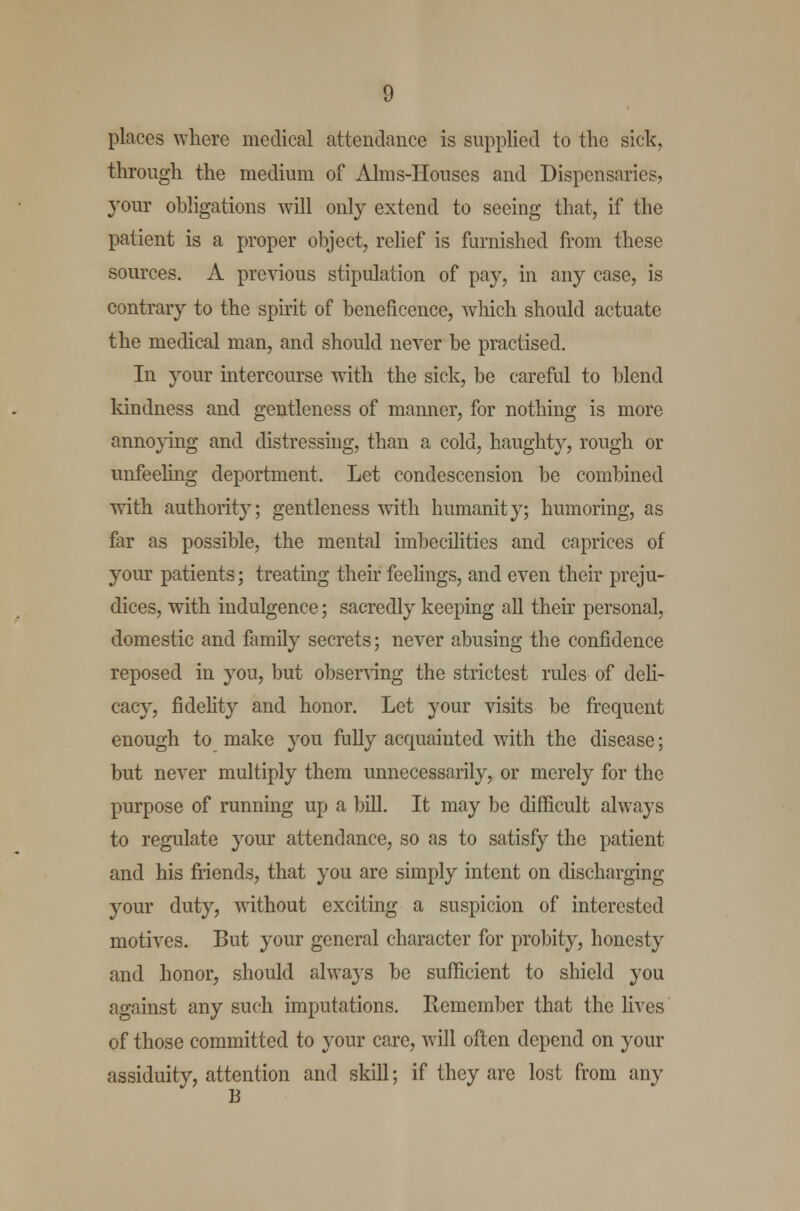 places where medical attendance is supplied to the sick, through the medium of Alms-IIouses and Dispensaries, your obligations will only extend to seeing that, if the patient is a proper object, relief is furnished from these sources. A previous stipulation of pay, in any case, is contrary to the spirit of beneficence, which should actuate the medical man, and should never be practised. In your intercourse with the sick, be careful to blend kindness and gentleness of manner, for nothing is more annoying and distressing, than a cold, haughty, rough or unfeeling deportment. Let condescension be combined with authority; gentleness with humanity; humoring, as far as possible, the mental imbecilities and caprices of your patients; treating their feelings, and even their preju- dices, with indulgence; sacredly keeping all their personal, domestic and family secrets; never abusing the confidence reposed in you, but observing the strictest rules of deli- cacy, fidelity and honor. Let your visits be frequent enough to make you fully acquainted with the disease; but never multiply them unnecessarily, or merely for the purpose of running up a bill. It may be difficult always to regulate your attendance, so as to satisfy the patient and his friends, that you are simply intent on discharging your duty, without exciting a suspicion of interested motives. But your general character for probity, honesty and honor, should always be sufficient to shield you against any such imputations. Remember that the lives of those committed to your care, will often depend on your assiduity, attention and skill; if they are lost from any B