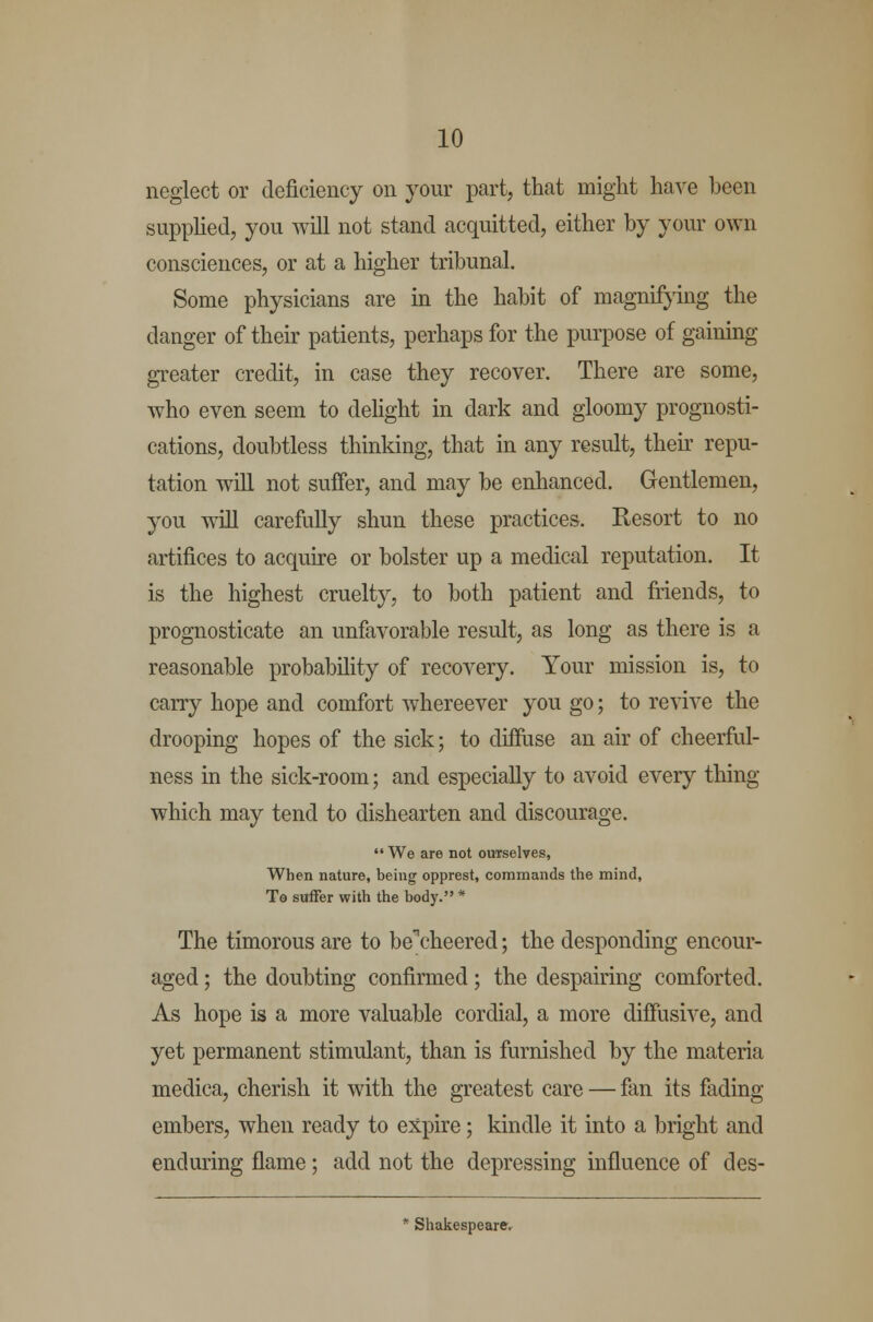 neglect or deficiency on your part, that might have been supplied, you will not stand acquitted, either by your own consciences, or at a higher tribunal. Some physicians are in the habit of magnifying the danger of their patients, perhaps for the purpose of gaining greater credit, in case they recover. There are some, who even seem to delight in dark and gloomy prognosti- cations, doubtless thinking, that in any result, their repu- tation will not suffer, and may be enhanced. Gentlemen, you will carefully shun these practices. Resort to no artifices to acquire or bolster up a medical reputation. It is the highest cruelty, to both patient and friends, to prognosticate an unfavorable result, as long as there is a reasonable probability of recovery. Your mission is, to carry hope and comfort whereever you go; to revive the drooping hopes of the sick; to diffuse an air of cheerful- ness in the sick-room; and especially to avoid every thing which may tend to dishearten and discourage.  We are not ourselves, When nature, being opprest, commands the mind, To suffer with the body. * The timorous are to be\'heered; the desponding encour- aged ; the doubting confirmed; the despairing comforted. As hope is a more valuable cordial, a more diffusive, and yet permanent stimulant, than is furnished by the materia medica, cherish it with the greatest care — fan its fading- embers, when ready to expire; kindle it into a bright and enduring flame; add not the depressing influence of des- * Shakespeare.