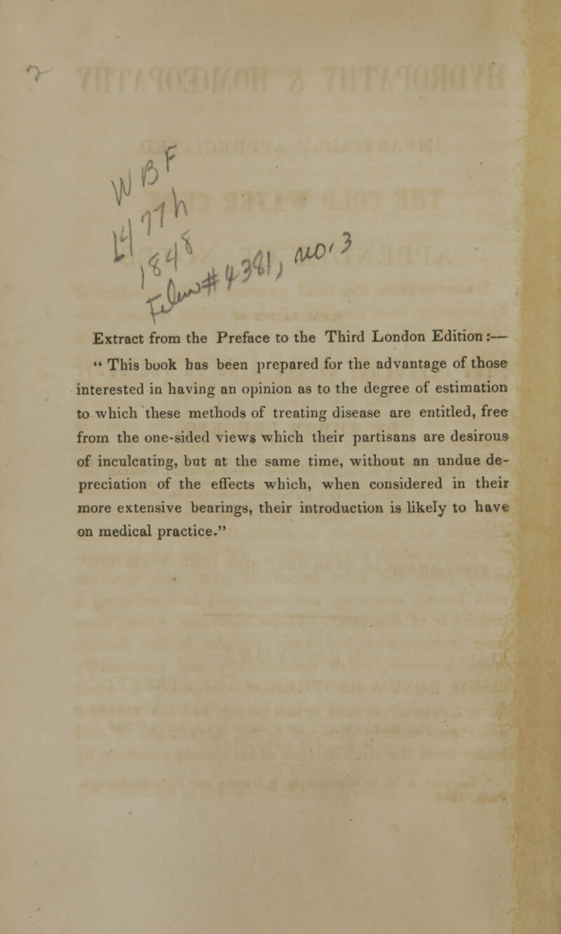 ^p?1'. Extract from the Preface to the Third London Edition:—  This book has been prepared for the advantage of those interested in having an opinion as to the degree of estimation to which these methods of treating disease are entitled, free from the one-sided views which their partisans are desirous of inculcating, but at the same time, without an undue de- preciation of the effects which, when considered in their more extensive bearings, their introduction is likely to have on medical practice.