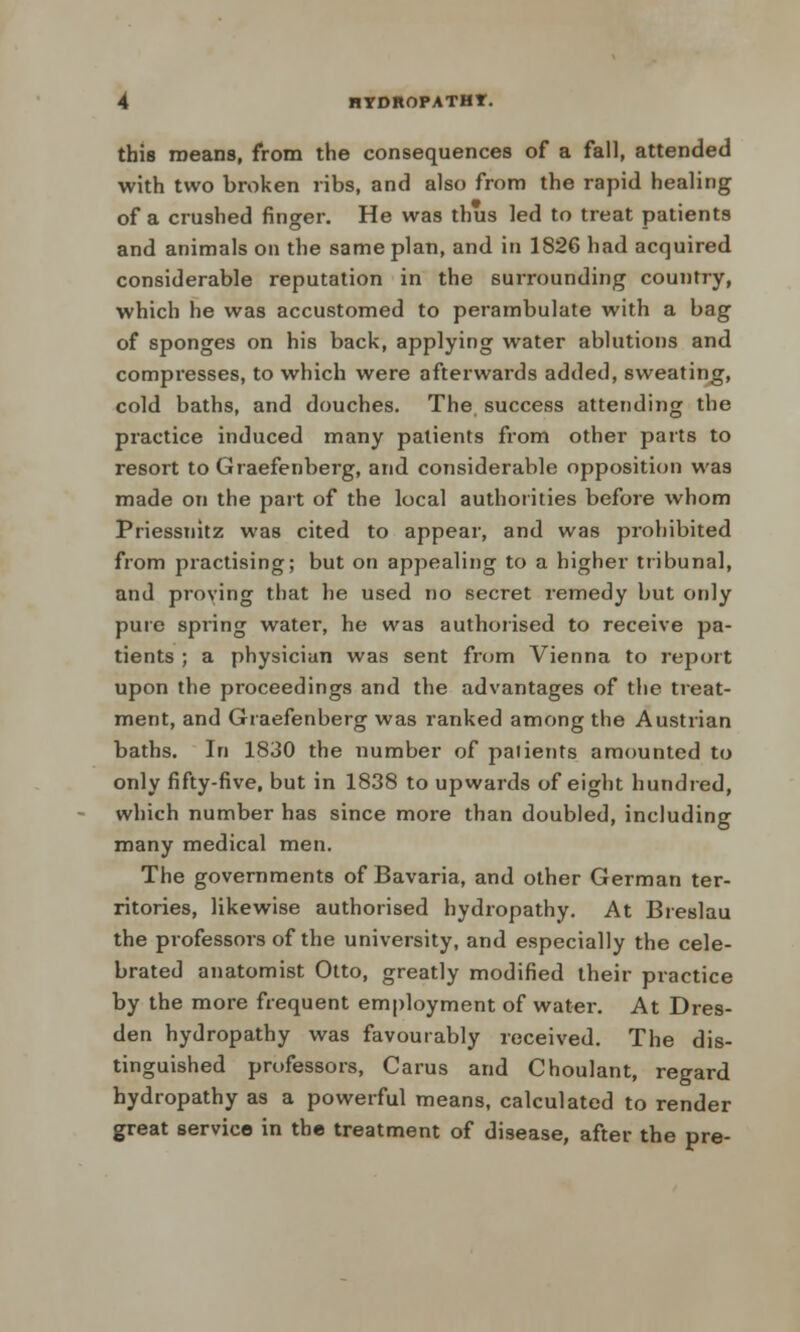 this means, from the consequences of a fall, attended with two broken ribs, and also from the rapid healing of a crushed ringer. He was thus led to treat patients and animals on the same plan, and in 1826 had acquired considerable reputation in the surrounding country, which he was accustomed to perambulate with a bag of sponges on his back, applying water ablutions and compresses, to which were afterwards added, sweating, cold baths, and douches. The success attending the practice induced many patients from other parts to resort to Graefenberg, arid considerable opposition was made on the part of the local authorities before whom Priessnitz was cited to appear, and was prohibited from practising; but on appealing to a higher tribunal, and proving that he used no secret remedy but only pure spring water, he was authorised to receive pa- tients ; a physician was sent from Vienna to report upon the proceedings and the advantages of the treat- ment, and Graefenberg was ranked among the Austrian baths. In 1830 the number of paiients amounted to only fifty-five, but in 1838 to upwards of eight hundred, which number has since more than doubled, including many medical men. The governments of Bavaria, and other German ter- ritories, likewise authorised hydropathy. At Breslau the professors of the university, and especially the cele- brated anatomist Otto, greatly modified their practice by the more frequent employment of water. At Dres- den hydropathy was favourably received. The dis- tinguished professors, Carus and Choulant, regard hydropathy as a powerful means, calculated to render great service in the treatment of disease, after the pre-