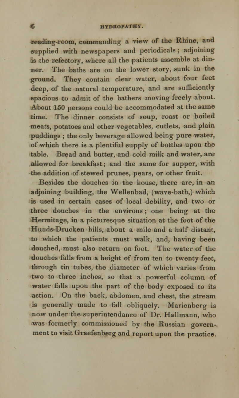 reading-room, commanding a view of the Rhine, and supplied with newspapers and periodicals ; adjoining is the refectory, where all the patients assemble at din- ner. The baths are on the lower story, sunk in the ground. They contain clear water, about four feet deep, of the natural temperature, and are sufficiently spacious to admit of the bathers moving freely about. About 150 persons could be accommodated at the same time. The dinner consists of soup, roast or boiled meats, potatoes and other vegetables, cutlets, and plain puddings ; the only beverage allowed being pure water, of which there is a plentiful supply of bottles upon the table. Bread and butter, and cold milk and water, are allowed for breakfast; and the same for supper, with the addition of stewed prunes, pears, or other fruit. Besides the douches in the house, there are, in an adjoining building, the Wellenbad, (wave-bath,) which is used in certain cases of local debility, and two or three douches in the environs; one being at the •Hermitage, in a picturesque situation at the foot of the Hunds-Drucken hills, about a mile and a half distant, to which the patients must walk, and, having been douched, must also return on foot. The water of the ■douches falls from a height of from ten to twenty feet, through tin tubes, the diameter of which varies from two to three inches, so that a powerful column of water falls upon the part of the body exposed to its action. On the back, abdomen, and chest, the stream is generally made to fall obliquely. Marienberg is now under the superintendance of Dr. Hallmann, who was formerly commissioned by the Russian govern- ment to visit Graefenberg and report upon the practice.