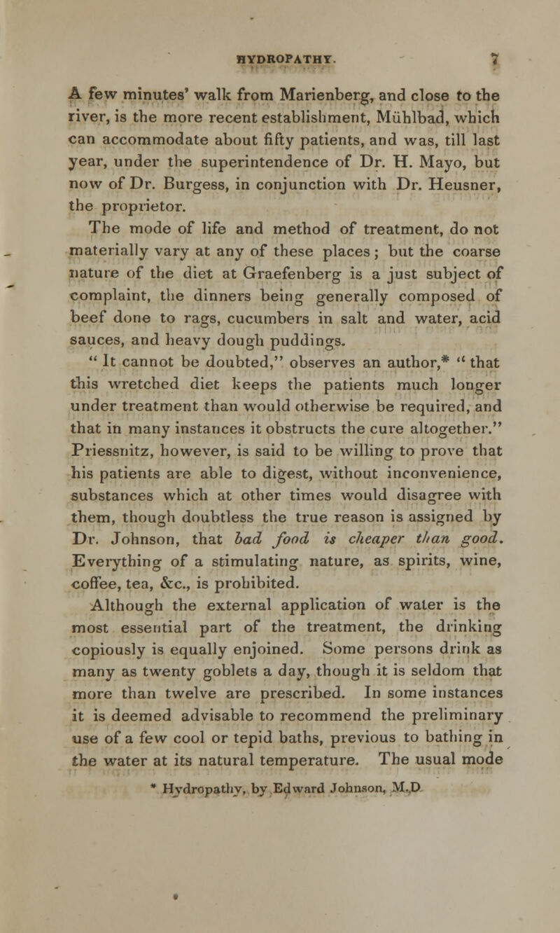A few minutes' walk from Marienberg, and close to the river, is the more recent establishment, Miihlbad, which can accommodate about fifty patients, and was, till last year, under the superintendence of Dr. H. Mayo, but now of Dr. Burgess, in conjunction with Dr. Heusner, the proprietor. The mode of life and method of treatment, do not materially vary at any of these places; but the coarse nature of the diet at Graefenberg is a just subject of complaint, the dinners being generally composed of beef done to rags, cucumbers in salt and water, acid sauces, and heavy dough puddings.  It cannot be doubted, observes an author,*  that this wretched diet keeps the patients much longer under treatment than would otherwise be required, and that in many instances it obstructs the cure altogether. Priessnitz, however, is said to be willing to prove that his patients are able to digest, without inconvenience, substances which at other times would disagree with them, though doubtless the true reason is assigned by Dr. Johnson, that bad food is cheaper than good. Everything of a stimulating nature, as spirits, wine, coffee, tea, &c, is prohibited. Although the external application of water is the most essential part of the treatment, the drinking copiously is equally enjoined. Some persons drink as many as twenty goblets a day, though it is seldom that more than twelve are prescribed. In some instances it is deemed advisable to recommend the preliminary use of a few cool or tepid baths, previous to bathing in the water at its natural temperature. The usual mode * Hydropathy, by Edward Johnson, M..D
