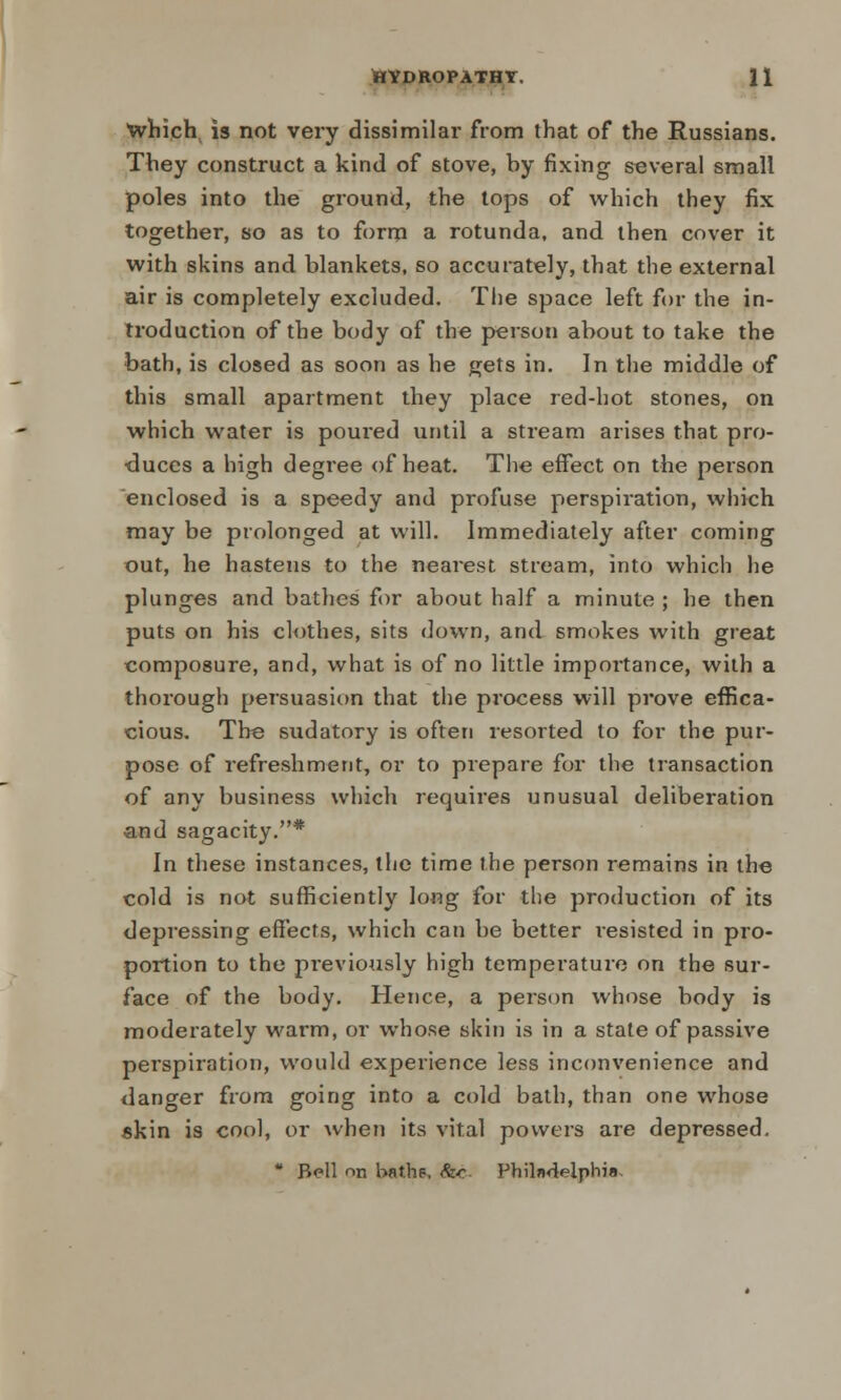 which is not very dissimilar from that of the Russians. They construct a kind of stove, by fixing several small poles into the ground, the tops of which they fix together, so as to form a rotunda, and then cover it with skins and blankets, so accurately, that the external air is completely excluded. The space left for the in- troduction of the body of the person about to take the bath, is closed as soon as he gets in. In the middle of this small apartment they place red-hot stones, on which water is poui'ed until a stream arises that pro- duces a high degree of heat. The effect on the person enclosed is a speedy and profuse perspiration, which may be prolonged at will. Immediately after coming out, he hastens to the nearest stream, into which he plunges and bathes for about half a minute ; he then puts on his clothes, sits down, and smokes with great composure, and, what is of no little importance, with a thorough persuasion that the process will prove effica- cious. The sudatory is often resorted to for the pur- pose of refreshment, or to prepare for the transaction of any business which requires unusual deliberation and sagacity.* In these instances, the time the person remains in the cold is not sufficiently long for the production of its depressing effects, which can be better resisted in pro- portion to the previously high temperature on the sur- face of the body. Hence, a person whose body is moderately warm, or whose skin is in a state of passive perspiration, would experience less inconvenience and danger from going into a cold bath, than one whose skin is cool, or when its vital powers are depressed.  Bell r>n baths, &c- Philadelphia