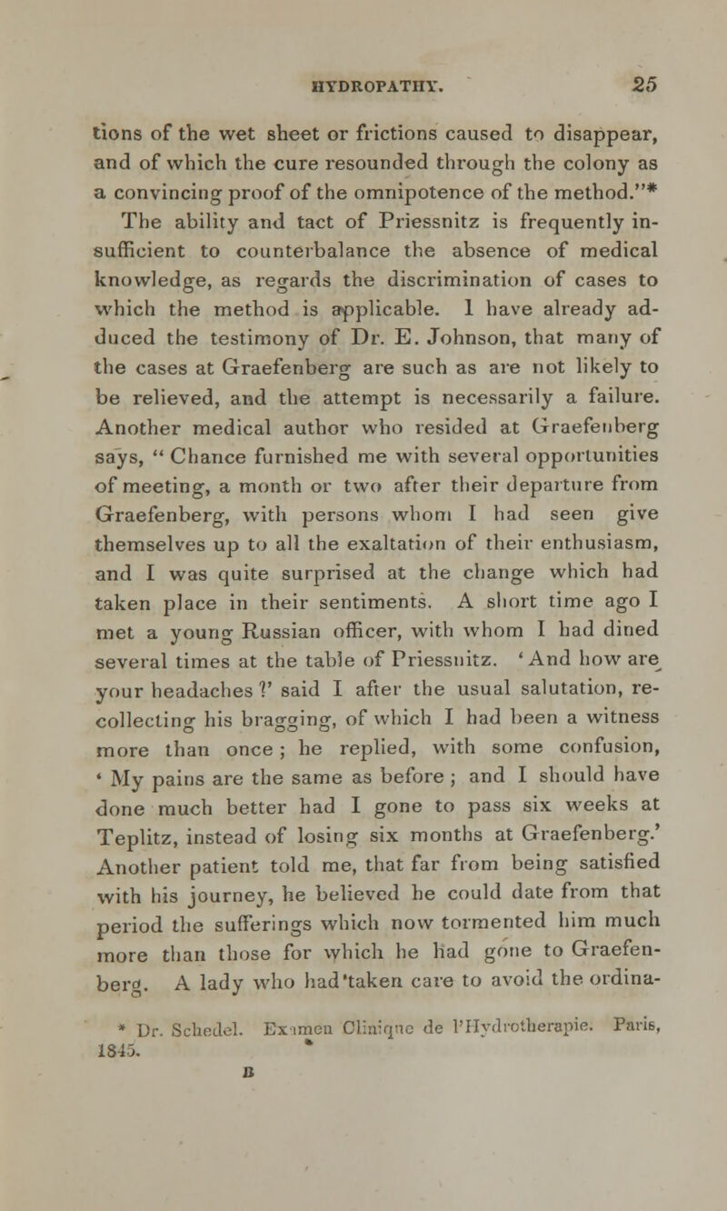 tions of the wet sheet or frictions caused to disappear, and of which the cure resounded through the colony as a convincing proof of the omnipotence of the method.* The ability and tact of Priessnitz is frequently in- sufficient to counterbalance the absence of medical knowledge, as regards the discrimination of cases to which the method is applicable. 1 have already ad- duced the testimony of Dr. E. Johnson, that many of the cases at Graefenberg are such as are not likely to be relieved, and the attempt is necessarily a failure. Another medical author who resided at Graefenberg says,  Chance furnished me with several opportunities of meeting, a month or two after their departure from Graefenberg, with persons whom I had seen give themselves up to all the exaltation of their enthusiasm, and I was quite surprised at the change which had taken place in their sentiments. A short time ago I met a young Russian officer, with whom I had dined several times at the table of Priessnitz. 'And how are^ your headaches V said I after the usual salutation, re- collecting his bragging, of which I had been a witness more than once ; he replied, with some confusion, • My pains are the same as before ; and I should have done much better had I gone to pass six weeks at Teplitz, instead of losing six months at Graefenberg.' Another patient told me, that far from being satisfied with his journey, he believed he could date from that period the sufferings which now tormented him much more than those for which he had gone to Graefen- berg. A lady who had'taken care to avoid the ordina- * Dr. Schfidel. Eximen Cliniqne de PHydrotherapie; Paris, 1843. B