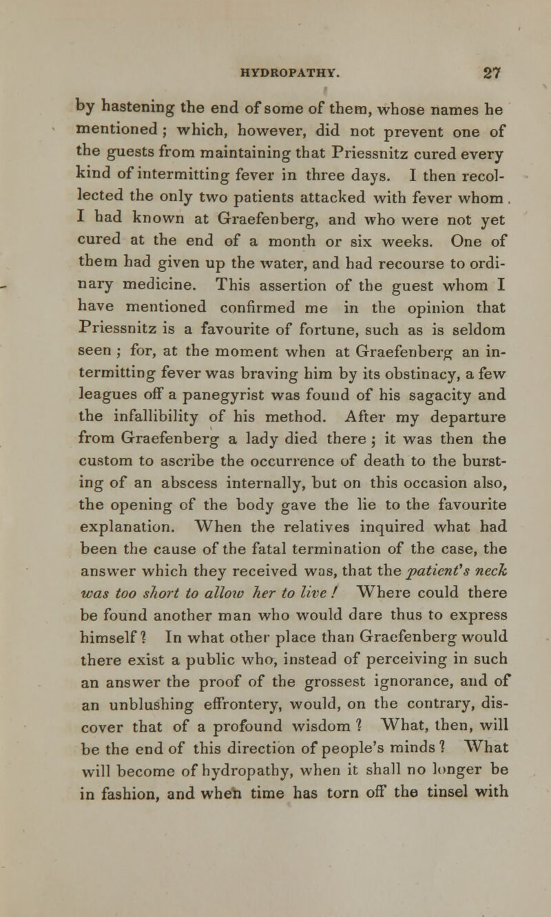 by hastening the end of some of them, whose names he mentioned ; which, however, did not prevent one of the guests from maintaining that Priessnitz cured every kind of intermitting fever in three days. I then recol- lected the only two patients attacked with fever whom . I had known at Graefenberg, and who were not yet cured at the end of a month or six weeks. One of them had given up the water, and had recourse to ordi- nary medicine. This assertion of the guest whom I have mentioned confirmed me in the opinion that Priessnitz is a favourite of fortune, such as is seldom seen ; for, at the moment when at Graefenberg an in- termitting fever was braving him by its obstinacy, a few leagues off a panegyrist was found of his sagacity and the infallibility of his method. After my departure from Graefenberg a lady died there ; it was then the custom to ascribe the occurrence of death to the burst- ing of an abscess internally, but on this occasion also, the opening of the body gave the lie to the favourite explanation. When the relatives inquired what had been the cause of the fatal termination of the case, the answer which they received was, that the patient's neck was too short to alloio her to live ! Where could there be found another man who would dare thus to express himself? In what other place than Graefenberg would there exist a public who, instead of perceiving in such an answer the proof of the grossest ignorance, and of an unblushing effrontery, would, on the contrary, dis- cover that of a profound wisdom? What, then, will be the end of this direction of people's minds'? What will become of hydropathy, when it shall no longer be in fashion, and when time has torn off the tinsel with