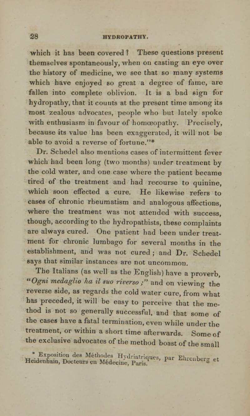 which it has been covered 1 These questions present themselves spontaneously, when on casting an eye over the history of medicine, we see that so many systems which have enjoyed so great a degree of fame, are fallen into complete oblivion. It is a bad sign for hydropathy, that it counts at the present time among its most zealous advocates, people who but lately spoke with enthusiasm in favour of homoeopathy. Precisely, because its value has been exaggerated, it will not be able to avoid a reverse of fortune.* Dr. Schedel also mentions cases of intermittent fever which had been long (two months) under treatment by the cold water, and one case where the patient became tired of the treatment and had recourse to quinine, which soon effected a cure. He likewise refers to cases of chronic rheumatism and analogous affections, where the treatment was not attended with success, though, according to the hydropathists, these complaints are always cured. One patient had been under treat- ment for chronic lumbago for several months in the establishment, and was not cured ; and Dr. Schedel says that similar instances are not uncommon. The Italians (as well as the English) have a proverb, Ogni mcdaglio ha il suo riverso ; and on viewing the reverse side, as regards the cold water cure, from what has preceded, it will be easy to perceive that the me- thod is not so generally successful, and that some of the cases have a fatal termination, even while under the treatment, or within a short time afterwards. Some of the exclusive advocates of the method boast of the small 'Exposition des Mfethodes Hydriatriqures, par Ehrcnber- et Heidenham, Docteurs en Medecine, Paris. ««^oci0 et