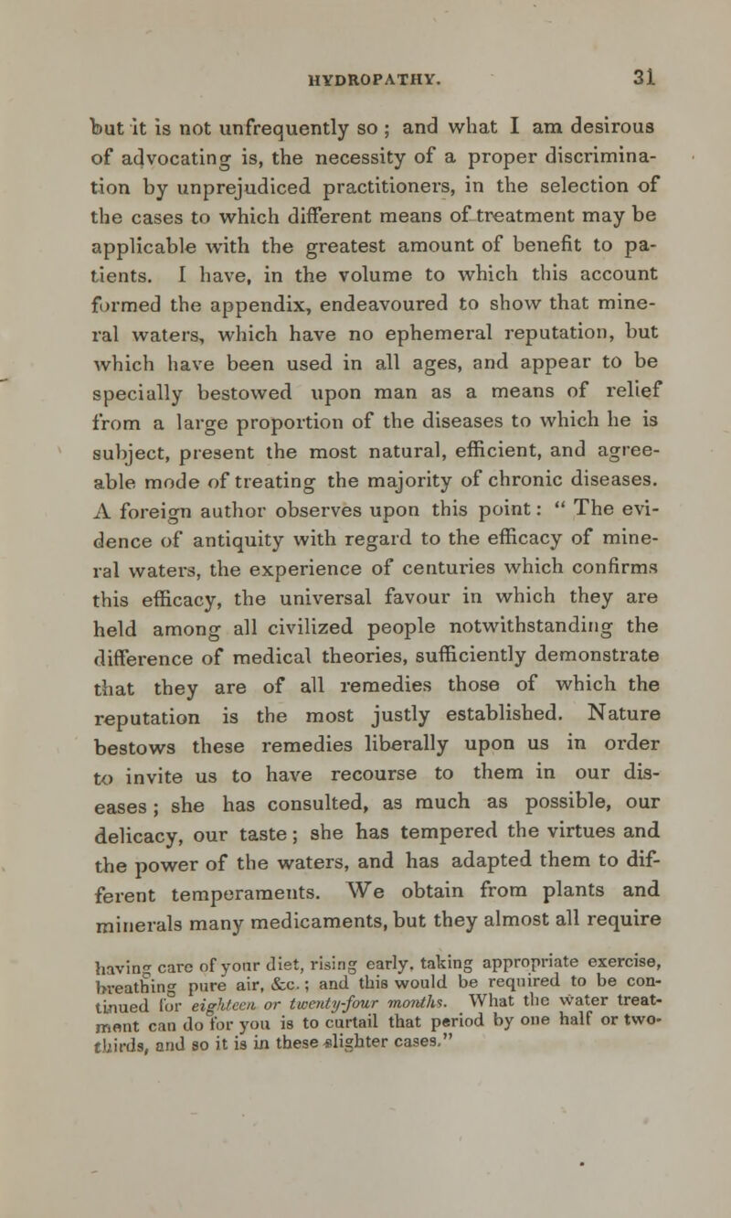 but it is not unfrequently so ; and what I am desirous of advocating is, the necessity of a proper discrimina- tion by unprejudiced practitioners, in the selection of the cases to which different means of treatment may be applicable with the greatest amount of benefit to pa- tients. I have, in the volume to which this account formed the appendix, endeavoured to show that mine- ral waters, which have no ephemeral reputation, but which have been used in all ages, and appear to be specially bestowed upon man as a means of relief from a large proportion of the diseases to which he is subject, present the most natural, efficient, and agree- able mode of treating the majority of chronic diseases. A foreign author observes upon this point:  The evi- dence of antiquity with regard to the efficacy of mine- ral waters, the experience of centuries which confirms this efficacy, the universal favour in which they are held among all civilized people notwithstanding the difference of medical theories, sufficiently demonstrate that they are of all remedies those of which the reputation is the most justly established. Nature bestows these remedies liberally upon us in oi-der to invite us to have recourse to them in our dis- eases ; she has consulted, as much as possible, our delicacy, our taste; she has tempered the virtues and the power of the waters, and has adapted them to dif- ferent temperaments. We obtain from plants and minerals many medicaments, but they almost all require having care of your diet, rising early, taking appropriate exercise, bveathin^ pure air, &c.; and this would be required to be con- tinued for eighteen or twenty-four months. What the water treat- ment can do for you is to curtail that period by one half or two- thirds, and so it is in these slighter cases,