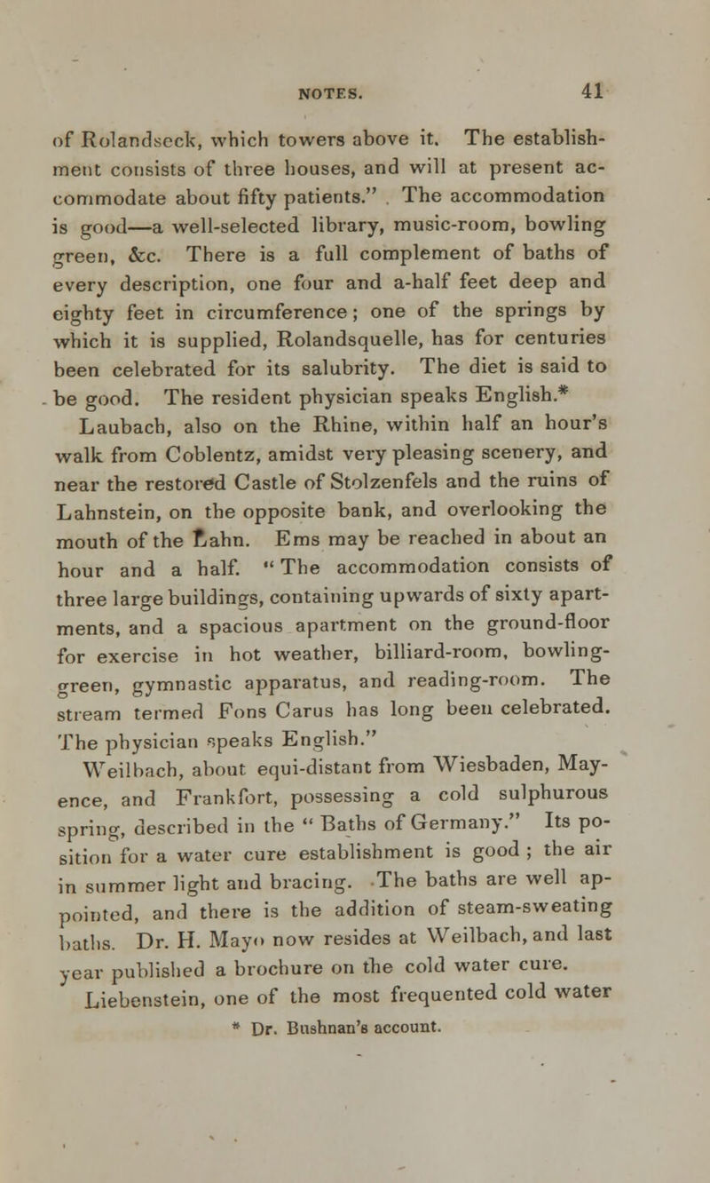 of Rolandscck, which towers above it. The establish- ment consists of three houses, and will at present ac- commodate about fifty patients. The accommodation is good—a well-selected library, music-room, bowling green, &c. There is a full complement of baths of every description, one four and a-half feet deep and eighty feet in circumference; one of the springs by which it is supplied, Rolandsquelle, has for centuries been celebrated for its salubrity. The diet is said to be good. The resident physician speaks English* Laubach, also on the Rhine, within half an hour's walk from Coblentz, amidst very pleasing scenery, and near the restored Castle of Stolzenfels and the ruins of Lahnstein, on the opposite bank, and overlooking the mouth of the Rahn. Ems may be reached in about an hour and a half.  The accommodation consists of three large buildings, containing upwards of sixty apart- ments, and a spacious apartment on the ground-floor for exercise in hot weather, billiard-room, bowling- preen, gymnastic apparatus, and reading-room. The stream termed Fons Carus has long been celebrated. The physician speaks English. Weilbach, about equi-distant from Wiesbaden, May- ence, and Frankfort, possessing a cold sulphurous spring, described in the  Baths of Germany. Its po- sition for a water cure establishment is good ; the air in summer light and bracing. The baths are well ap- pointed, and there is the addition of steam-sweating baths. Dr. H. Mayo now resides at Weilbach, and last year published a brochure on the cold water cure. Liebenstein, one of the most frequented cold water * Dr. Bushnan's account.