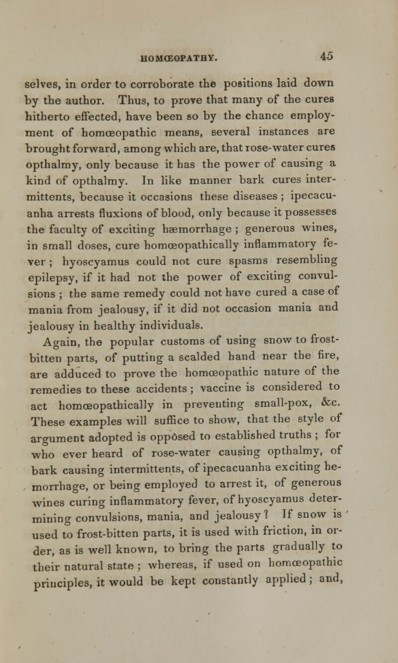 selves, in order to corroborate the positions laid down by the author. Thus, to prove that many of the cures hitherto effected, have been so by the chance employ- ment of homoeopathic means, several instances are brought forward, among which are, that rose-water cures opthalmy, only because it has the power of causing a kind of opthalmy. In like manner bark cures inter- mittents, because it occasions these diseases ; ipecacu- anha arrests fluxions of blood, only because it possesses the faculty of exciting haemorrhage ; generous wines, in small doses, cure homoeopathically inflammatory fe- ver ; hyoscyamus could not cure spasms resembling epilepsy, if it had not the power of exciting convul- sions ; the same remedy could not have cured a case of mania from jealousy, if it did not occasion mania and jealousy in healthy individuals. Again, the popular customs of using snow to frost- bitten parts, of putting a scalded hand near the fire, are adduced to prove the homoeopathic nature of the remedies to these accidents ; vaccine is considered to act homoeopathically in preventing small-pox, &c. These examples will suffice to show, that the style of argument adopted is opposed to established truths ; for who ever heard of rose-water causing opthalmy, of bark causing intermittents, of ipecacuanha exciting he- , morrhage, or being employed to arrest it, of generous wines curing inflammatory fever, of hyoscyamus deter- mining convulsions, mania, and jealousy] If snow is used to frost-bitten parts, it is used with friction, in or- der, as is well known, to bring the parts gradually to their natural state ; whereas, if used on homoeopathic principles, it would be kept constantly applied; and,