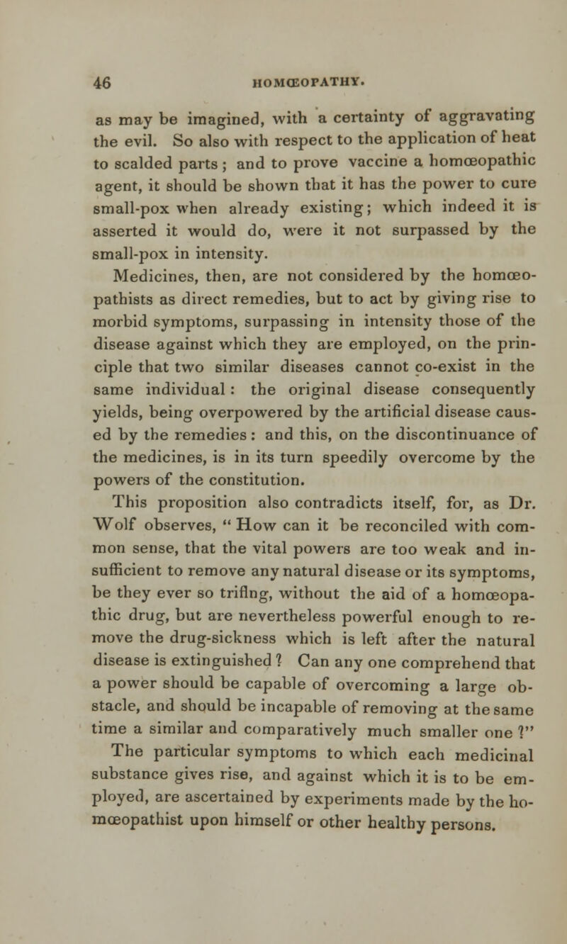 as may be imagined, with a certainty of aggravating the evil. So also with respect to the application of heat to scalded parts; and to prove vaccine a homoeopathic agent, it should be shown that it has the power to cure small-pox when already existing; which indeed it is asserted it would do, were it not surpassed by the small-pox in intensity. Medicines, then, are not considered by the homceo- pathists as direct remedies, but to act by giving rise to morbid symptoms, surpassing in intensity those of the disease against which they are employed, on the prin- ciple that two similar diseases cannot co-exist in the same individual: the original disease consequently yields, being overpowered by the artificial disease caus- ed by the remedies: and this, on the discontinuance of the medicines, is in its turn speedily overcome by the powers of the constitution. This proposition also contradicts itself, for, as Dr. Wolf observes,  How can it be reconciled with com- mon sense, that the vital powers are too weak and in- sufficient to remove any natural disease or its symptoms, be they ever so triflng, without the aid of a homoeopa- thic drug, but are nevertheless powerful enough to re- move the drug-sickness which is left after the natural disease is extinguished 1 Can any one comprehend that a power should be capable of overcoming a large ob- stacle, and should be incapable of removing at the same time a similar and comparatively much smaller one ] The particular symptoms to which each medicinal substance gives rise, and against which it is to be em- ployed, are ascertained by experiments made by the ho- mceopathist upon himself or other healthy persons.