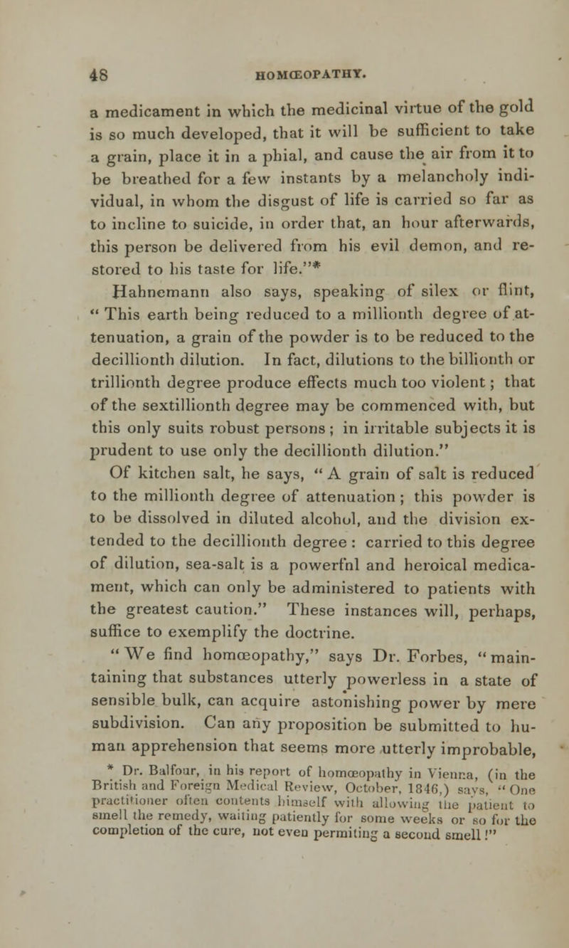 a medicament in which the medicinal virtue of the gold is so much developed, that it will be sufficient to take a grain, place it in a phial, and cause the air from it to be breathed for a few instants by a melancholy indi- vidual, in whom the disgust of life is carried so far as to incline to suicide, in order that, an hour afterwards, this person be delivered from his evil demon, and re- stored to his taste for life.* Hahnemann also says, speaking of silex or flint,  This earth being reduced to a millionth degree of at- tenuation, a grain of the powder is to be reduced to the decillionth dilution. In fact, dilutions to the billionth or trillionth degree produce effects much too violent; that of the sextillionth degree may be commenced with, but this only suits robust persons ; in irritable subjects it is prudent to use only the decillionth dilution. Of kitchen salt, he says, A grain of salt is reduced to the millionth degree of attenuation ; this powder is to be dissolved in diluted alcohol, and the division ex- tended to the decillionth degree : carried to this degree of dilution, sea-salt is a powerfnl and heroical medica- ment, which can only be administered to patients with the greatest caution. These instances will, perhaps, suffice to exemplify the doctrine. We find homoeopathy, says Dr. Forbes, main- taining that substances utterly powerless in a state of sensible bulk, can acquire astonishing power by mere subdivision. Can any proposition be submitted to hu- man apprehension that seems more utterly improbable, * Dr. Balfour, in his report of homoeopathy in Vienna, (in the British and Foreign Medical Review, October, 1846,) savs, -'One practitioner often contents himeelf with allowing the patient to smell the remedy, wailing patiently for some weeks or bo for the completion of the cure, not even permiting a second smell!