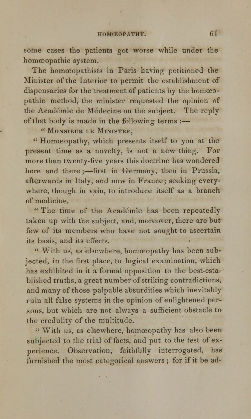 some cases the patients got worse while under the homoeopathic system. The homceopathists in Paris having petitioned the Minister of the Interior to permit the establishment of dispensaries for the treatment of patients by the homoeo- pathic method, the minister requested the opinion of the Academie de Medecine on the subject. The reply of that body is made in the following terms :—  Monsieur le Ministre,  Homoeopathy, which presents itself to you at the present time as a novelty, is not a new thing. For more than tWenty-five years this doctrine has wandered here and there ;—first in Germany, then in Prussia, afterwards in Italy, and now in France; seeking every- where, though in vain, to introduce itself as a branch of medicine.  The time of the Academie has been repeatedly taken up with the subject, and, moreover, there are but few of its members who have not sought to ascertain its basis, and its effects. <  With us, as elsewhere, homoeopathy has been sub- jected, in the first place, to logical examination, which has exhibited in it a formal opposition to the best-esta- blished truths, a great number of striking contradictions, and many of those palpable absurdities which inevitably ruin all false systems in the opinion of enlightened per- sons, but which are not always a sufficient obstacle to the credulity of the multitude.  With us, as elsewhere, homoeopathy has also been subjected to the trial of facts, and put to the test of ex- peiience. Observation, faithfully interrogated, has furnished the most categorical answers ; for if it be ad-