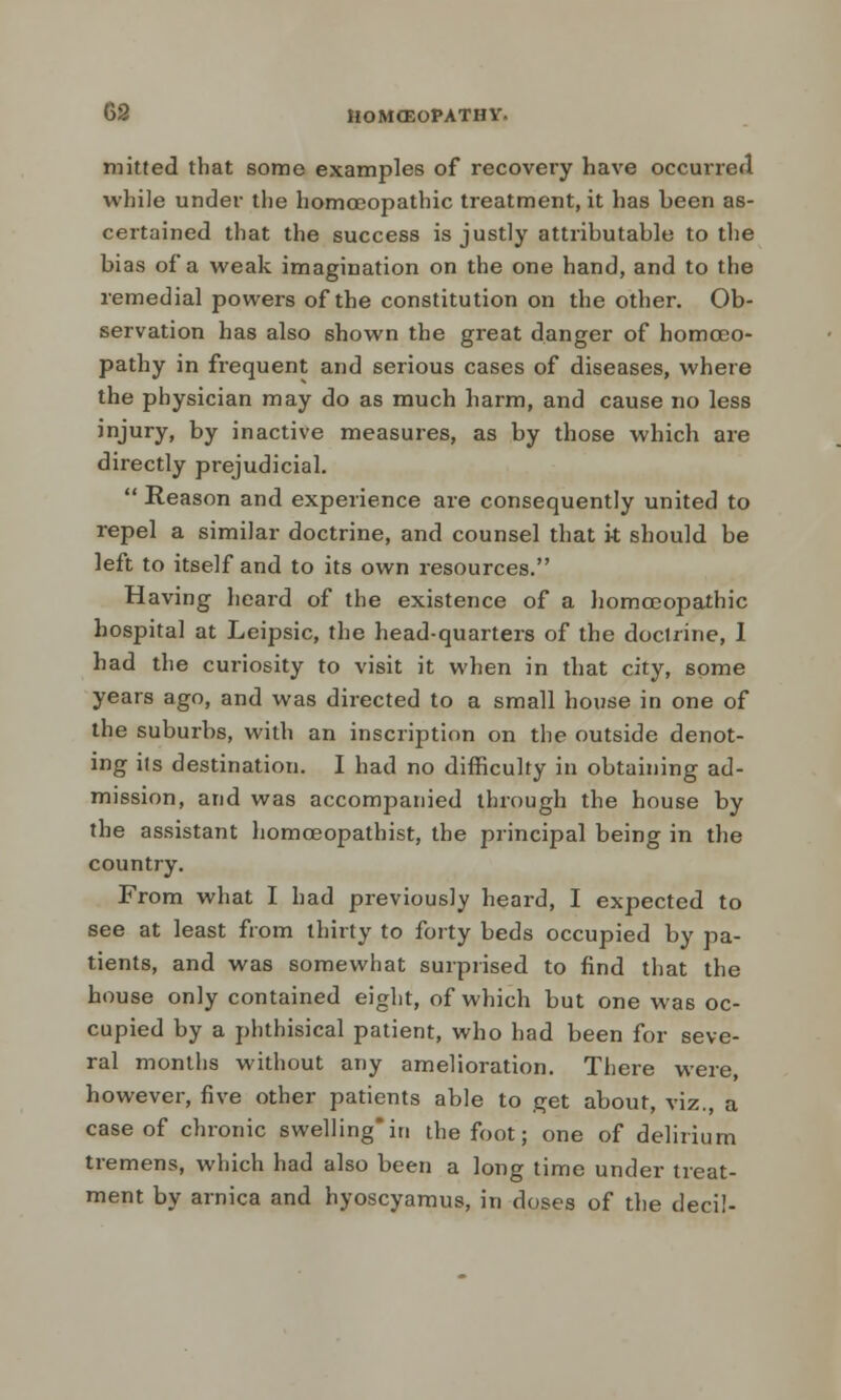 mined that some examples of recovery have occurred while under the homoeopathic treatment, it has been as- certained that the success is justly attributable to the bias of a weak imagination on the one hand, and to the remedial powers of the constitution on the other. Ob- servation has also shown the great danger of homoeo- pathy in frequent and serious cases of diseases, where the physician may do as much harm, and cause no less injury, by inactive measures, as by those which are directly prejudicial.  Reason and experience are consequently united to repel a similar doctrine, and counsel that k should be left to itself and to its own resources. Having heard of the existence of a homoeopathic hospital at Leipsic, the head-quarters of the doctrine, I had the curiosity to visit it when in that city, some years ago, and was directed to a small house in one of the suburbs, with an inscription on the outside denot- ing its destination. I had no difficulty in obtaining ad- mission, and was accompanied through the house by the assistant homceopathist, the principal being in the country. From what I had previously heard, I expected to see at least from thirty to forty beds occupied by pa- tients, and was somewhat surprised to find that the house only contained eight, of which but one was oc- cupied by a phthisical patient, who had been for seve- ral months without any amelioration. There were, however, five other patients able to get about, viz., a case of chronic swelling*in the foot; one of delirium tremens, which had also been a long time under treat- ment by arnica and hyoscyamus, in doses of the deci!-