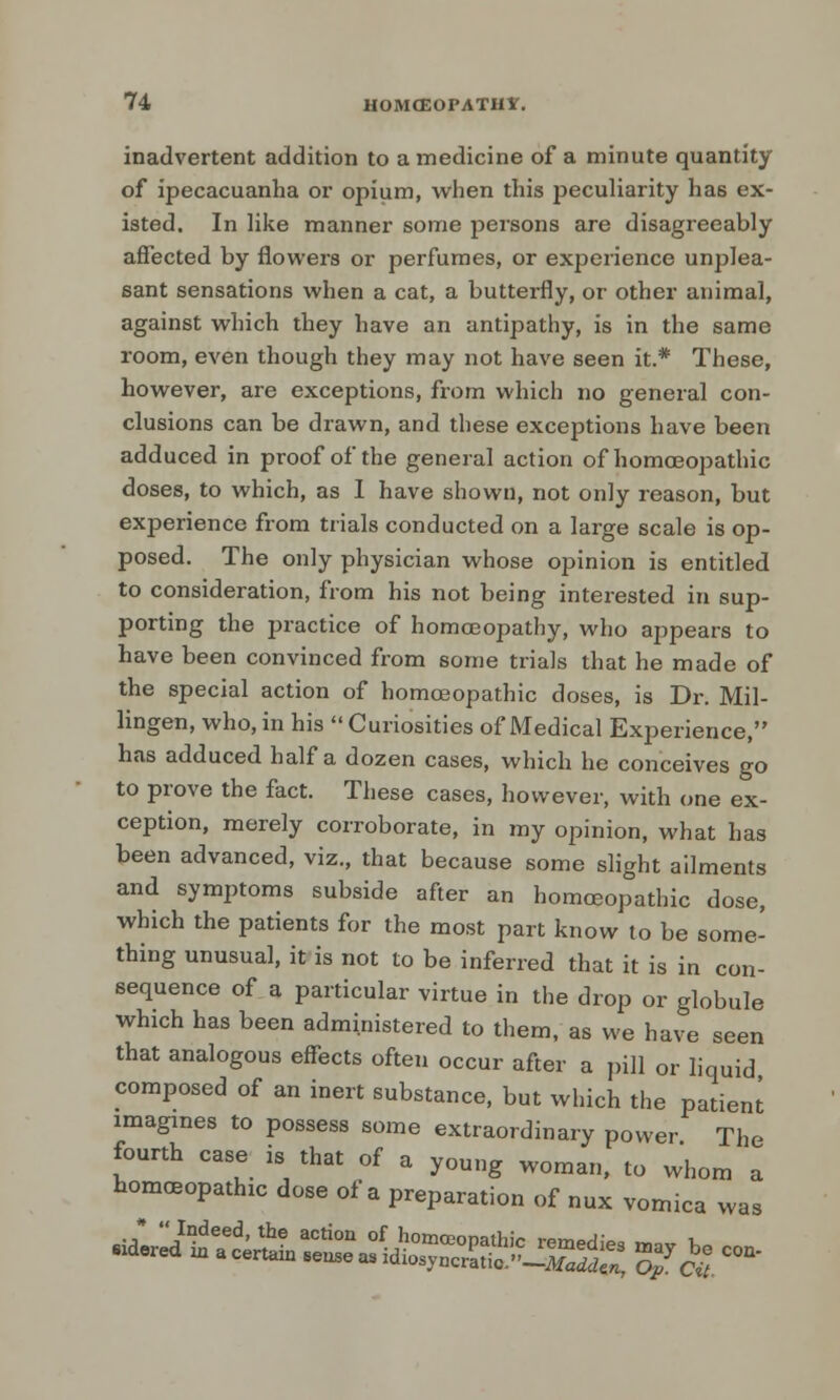 inadvertent addition to a medicine of a minute quantity of ipecacuanha or opium, when this peculiarity has ex- isted. In like manner some persons are disagreeably affected by flowers or perfumes, or experience unplea- sant sensations when a cat, a butterfly, or other animal, against which they have an antipathy, is in the same room, even though they may not have seen it.* These, however, are exceptions, from which no general con- clusions can be drawn, and these exceptions have been adduced in proof of the general action of homoeopathic doses, to which, as I have shown, not only reason, but experience from trials conducted on a large scale is op- posed. The only physician whose opinion is entitled to consideration, from his not being interested in sup- porting the practice of homceopathy, who appears to have been convinced from some trials that he made of the special action of homoeopathic doses, is Dr. Mil- lingen, who, in his Curiosities of Medical Experience, has adduced half a dozen cases, which he conceives go to prove the fact. These cases, however, with one ex- ception, merely corroborate, in my opinion, what has been advanced, viz., that because some slight ailments and symptoms subside after an homoeopathic dose, which the patients for the most part know to be some- thing unusual, it is not to be inferred that it is in con- sequence of a particular virtue in the drop or globule which has been administered to them, as we have seen that analogous effects often occur after a pill or liquid composed of an inert substance, but which the patient imagines to possess some extraordinary power The fourth case is that of a young woman, to whom a homoeopathic dose of a preparation of nux vomica was