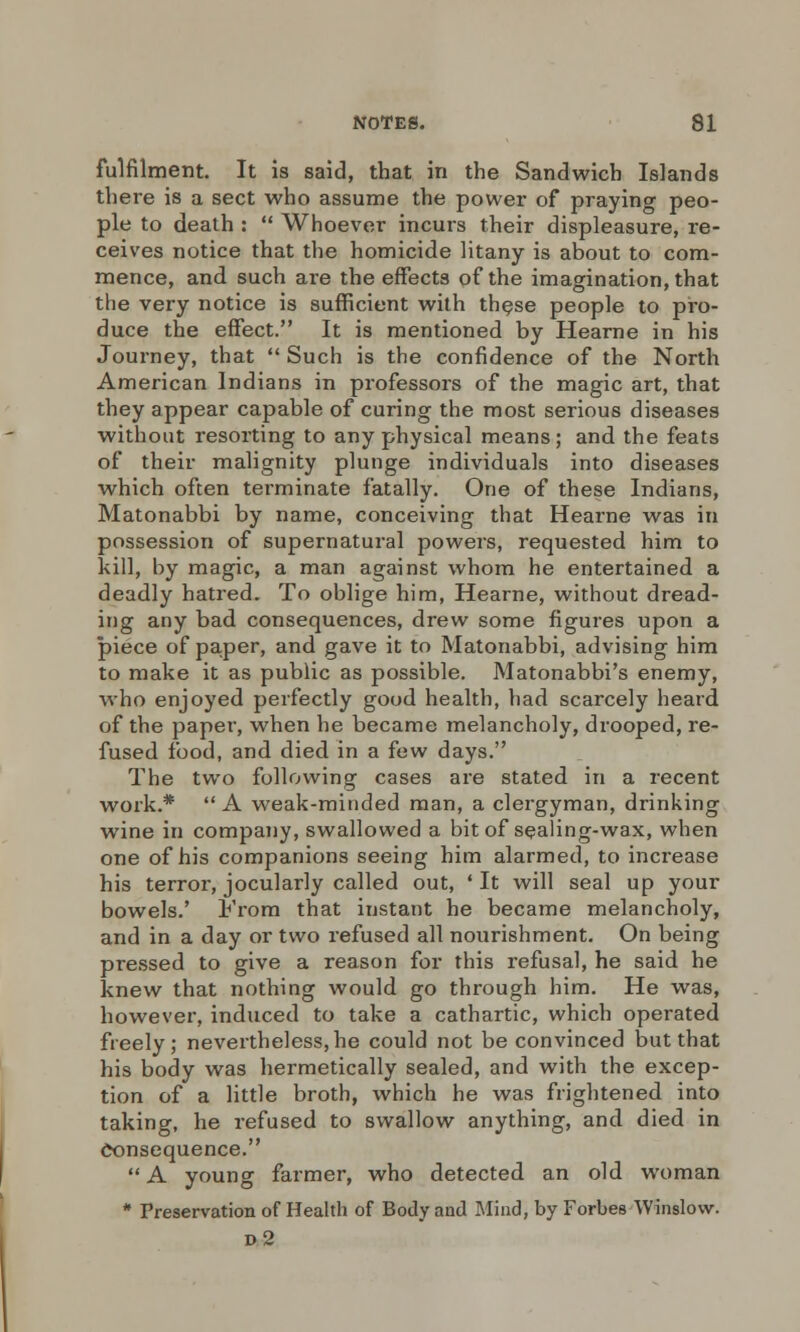 fulfilment. It is said, that in the Sandwich Islands there is a sect who assume the power of praying peo- ple to death :  Whoever incurs their displeasure, re- ceives notice that the homicide litany is about to com- mence, and such are the effects of the imagination, that the very notice is sufficient with these people to pro- duce the effect. It is mentioned by Hearne in his Journey, that  Such is the confidence of the North American Indians in professors of the magic art, that they appear capable of curing the most serious diseases without resorting to any physical means; and the feats of their malignity plunge individuals into diseases which often terminate fatally. One of these Indians, Matonabbi by name, conceiving that Hearne was in possession of supernatural powers, requested him to kill, by magic, a man against whom he entertained a deadly hatred. To oblige him, Hearne, without dread- ing any bad consequences, drew some figures upon a piece of paper, and gave it to Matonabbi, advising him to make it as public as possible. Matonabbi's enemy, who enjoyed perfectly good health, had scarcely heard of the paper, when he became melancholy, drooped, re- fused food, and died in a few days. The two following cases are stated in a recent work.*  A weak-minded man, a clergyman, drinking wine in company, swallowed a bit of sealing-wax, when one of his companions seeing him alarmed, to increase his terror, jocularly called out, ' It will seal up your bowels.' From that instant he became melancholy, and in a day or two refused all nourishment. On being pressed to give a reason for this refusal, he said he knew that nothing would go through him. He was, however, induced to take a cathartic, which operated freely; nevertheless, he could not be convinced but that his body was hermetically sealed, and with the excep- tion of a little broth, which he was frightened into taking, he refused to swallow anything, and died in consequence.  A young farmer, who detected an old woman * Preservation of Health of Body and Mind, by Forbes Winslow. d2