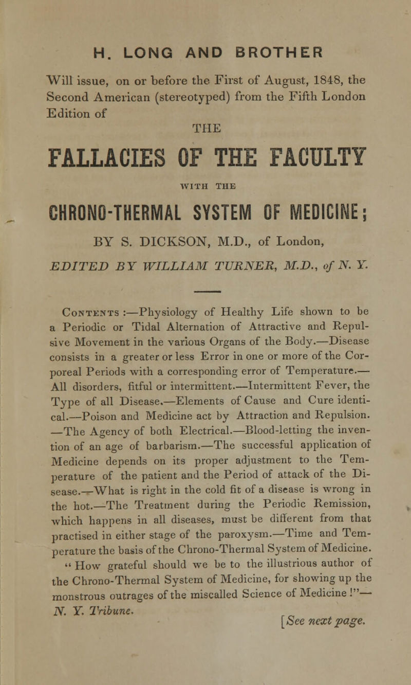 H. LONG AND BROTHER Will issue, on or before the First of August, 1848, the Second American (stereotyped) from the Fifth London Edition of THE FALLACIES OF THE FACULTY WITH THE GHRONO-THERMAL SYSTEM OF MEDICINE; BY S. DICKSON, M.D., of London, EDITED BY WILLIAM TURNER, M.D., of N. Y. Contents :—Physiology of Healthy Life shown to be a Periodic or Tidal Alternation of Attractive and Repul- sive Movement in the various Organs of the Body.—Disease consists in a greater or less Error in one or more of the Cor- poreal Periods with a corresponding error of Temperature.— All disorders, fitful or intermittent.—Intermittent Fever, the Type of all Disease.—Elements of Cause and Cure identi- cal.—Poison and Medicine act by Attraction and Repulsion. —The Agency of both Electrical.—Blood-letting the inven- tion of an age of barbarism.—The successful application of Medicine depends on its proper adjustment to the Tem- perature of the patient and the Period of attack of the Di- sease.-^What is right in the cold fit of a disease is wrong in the hot.—The Treatment during the Periodic Remission, which happens in all diseases, must be different from that practised in either stage of the paroxysm.—Time and Tem- perature the basis of the Chrono-Thermal System of Medicine.  How grateful should we be to the illustrious author of the Chrono-Thermal System of Medicine, for showing up the monstrous outrages of the miscalled Science of Medicine !— JV. Y. Tribune. [See next page.