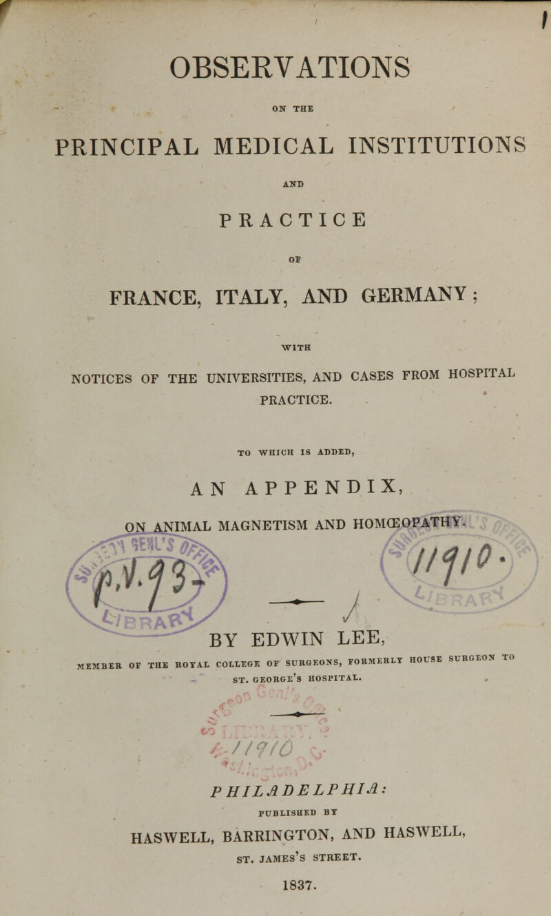 OBSERVATIONS ON THE PRINCIPAL MEDICAL INSTITUTIONS AND PRACTICE OF FRANCE, ITALY, AND GERMANY; WITH NOTICES OF THE UNIVERSITIES, AND CASES FROM HOSPITAL PRACTICE. TO WHICH IS ADDED, AN APPENDIX, IMAL MAGNETISM AND HOMCEOPATHY. BY EDWIN LEE, MEMBER OF THE ROYAL COLLEGE OF SURGEONS, FORMERLY HOUSE SURGEON TO st. george's hospital. PHILADELPHIA: PUBLISHED by HASWELL, BARRINGTON, AND HASWELL, st. james's street. 1837.