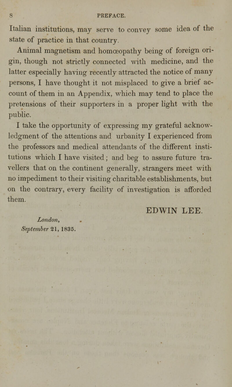 Italian institutions, may serve to convey some idea of the state of practice in that country. Animal magnetism and homoeopathy being of foreign ori- gin, though not strictly connected with medicine, and the latter especially having recently attracted the notice of many persons, I have thought it not misplaced to give a brief ac- count of them in an Appendix, which may tend to place the pretensions of their supporters in a proper light with the public. I take the opportunity of expressing my grateful acknow- ledgment of the attentions and urbanity I experienced from the professors and medical attendants of the different insti- tutions which I have visited; and beg to assure future tra- vellers that on the continent generally, strangers meet with no impediment to their visiting charitable establishments, but on the contrary, every facility of investigation is afforded them. EDWIN LEE. London, September 21, 1835.