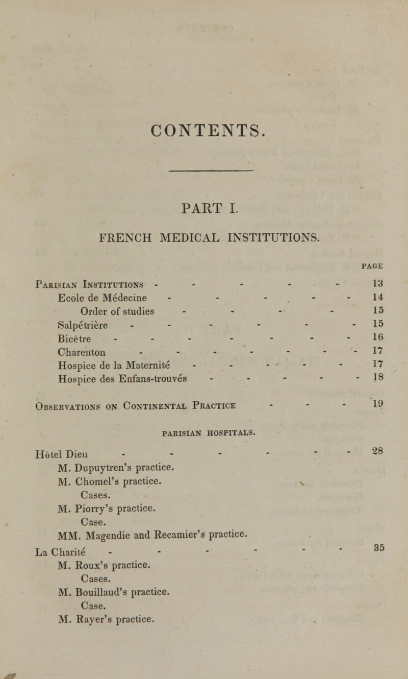 CONTENTS. PART I. FRENCH MEDICAL INSTITUTIONS. PAGE Parisian Institutions - - - - - 13 Ecole de Medecine - - - - - 14 Order of studies ■ - - - 15 Salpetriere -- - - - -15 Bicetre ... - - 16 Charenton - - - - - - - 17 Hospice de la Maternite - - - - - 17 Hospice des Enfans-trouves - - - - 18 Observations on Continental Practice - - - 19 parisian hospitals. Hotel Dieu - - - - - - 28 M. Dupuytren's practice. M. Chomel's practice. v Cases. M. Piorry's practice. Case. MM. Magendie and Recamier's practice. LaCharite - - - * - - 35 M. Roux's practice. Cases. M. Bouillaud's practice. Case. M. Rayer's practice.