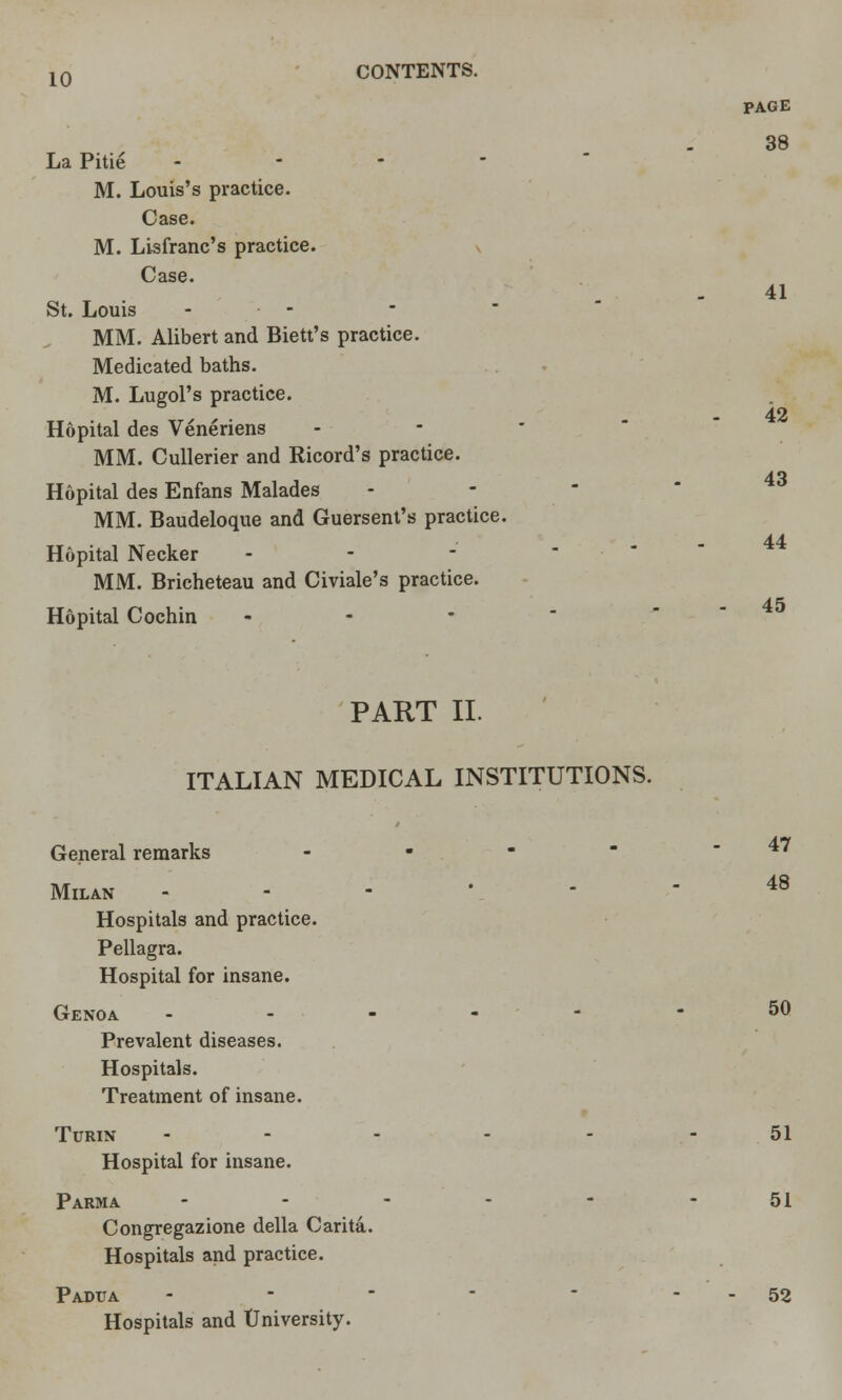 La Pitie - M. Louis's practice. Case. M. Lisfranc's practice. Case. St. Louis ... MM. Alibert and Biett's practice. Medicated baths. M. Lugol's practice. Hopital des Veneriens MM. Cullerier and Ricord's practice. Hopital des Enfans Malades MM. Baudeloque and Guersent's practice. Hopital Necker - - MM. Bricheteau and Civiale's practice. Hopital Cochin PAGE 38 41 42 43 44 45 PART II. ITALIAN MEDICAL INSTITUTIONS. General remarks - 47 Milan ------ 48 Hospitals and practice. Pellagra. Hospital for insane. Genoa ------ 50 Prevalent diseases. Hospitals. Treatment of insane. Turin - - 51 Hospital for insane. Parma ------ 51 Congregazione della Carita. Hospitals and practice. Padtja - - ■ -  - - 52 Hospitals and University.