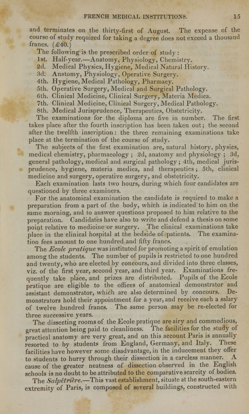 and terminates on the thirty-first of August. The expense of the course of study required for taking a degree does not exceed a thousand francs. (£40.) The following is the prescribed order of study : 1st. Half-year.—Anatomy, Physiology, Chemistry. 2d. Medical Physics, Hygiene, Medical Natural History. 3d. Anatomy, Physiology, Operative Surgery. 4th. Hygiene, Medical Pathology, Pharmacy. 5th. Operative Surgery, Medical and Surgical Pathology. 6th. Clinical Medicine, Clinical Surgery, Materia Medica. 7th. Clinical Medicine, Clinical Surgery, Medical Pathology. 8th. Medical Jurisprudence, Therapeutics, Obstetricity. The examinations for the diploma are five in number. The first takes place after the fourth inscription has been taken out; the second after the twelfth inscription: the three remaining examinations take place at the termination of the course of study. The subjects of the first examination are, natural history, physics, medical chemistry, pharmacology ; 2d, anatomy and physiology ; 3d, general pathology, medical and surgical pathology; 4th, medical juris- prudence, hygiene, materia medica, and therapeutics ; 5th, clinical medicine and surgery, operative surgery, and obstetricity. Each examination lasts two hours, during which four candidates are questioned by three examiners. For the anatomical examination the candidate is required to make a preparation from a part of the body, which is indicated to him on the same morning, and to answer questions proposed to him relative to the preparation. Candidates have also to write and defend a thesis on some point relative to medicine or surgery. The clinical examinations take place in the clinical hospital at the bedside of patients. The examina- tion fees amount to one hundred and fifty francs. The Ecole pratique was instituted for promoting a spirit of emulation among the students. The number of pupils is restricted to one hundred and twenty, who are elected by concours, and divided into three classes, viz. of the first year, second year, and third year. Examinations fre- quently take place, and prizes are distributed. Pupils of the Ecole pratique are eligible to the oifices of anatomical demonstrator and assistant demonstrator, which are also determined by concours. De- monstrators hold their appointment for a year, and receive each a salary of twelve hundred francs. The same person may be re-elected for three successive years. The dissecting rooms of the Ecole pratique are airy and commodious, great attention being paid to cleanliness. The facilities for the study of practical anatomy are very great, and on this account Paris is annually resorted to by students from England, Germany, and Italy. These facilities have however some disadvantage, in the inducement they offer to students to hurry through their dissection in a careless manner. A cause of the greater neatness of dissection observed in the English schools is no doubt to be attributed to the comparative scarcity of bodies. The Salpitrilre.—This vast establishment, situate at the south-eastern extremity of Paris, is composed of several buildings, constructed with