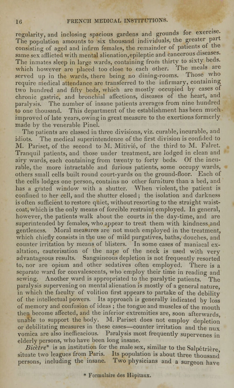 regularity, and inclosing spacious gardens and grounds for exercise. The population amounts to six thousand individuals, the greater part consisting of aged and infirm females, the remainder of patients ot the same sex afflicted with mental alienation,epileptic and cancerous diseases. The inmates sleep in large wards, containing from thirty to sixty beds, which however are placed too close to each other. The meals are served up in the wards, there being no dining-rooms. Those who require medical attendance are transferred to the infirmary, containing two hundred and fifty beds, which are mostly occupied by cases of chronic gastric, and bronchial affections, diseases of the heart, and paralysis. The number of insane patients averages from nine hundred to one thousand. This department of the establishment has been much- improved of late years, owing in great measure to the exertions formerly made by the venerable Pinel. The patients are classed in three divisions, viz. curable, incurable, and idiots. The medical superintendence of the first division is confided to M. Pariset, of the second to M. Mitivie, of the third to M. Falret. Tranquil patients, and those under treatment, are lodged in clean and airy wards, each containing from twenty to forty beds. Of the incu- rable, the more intractable and furious patients, some occupy wards, others small cells built round court-yards on the ground-floor. Each of the cells lodges one person, contains no other furniture than a bed, and has a grated window with a shutter. When violent, the patient is confined to her cell, and the shutter closed; the isolation and darkness is often sufficient to restore quiet, without resorting to the straight waist- coat, which is the only means of forcible restraint employed. In general, however, the patients walk about the courts in the day-time, and are superintended by females, who appear to treat them with kindness and gentleness. Moral measures are not much employed in the treatment, which chiefly consists in the use of mild purgatives, baths, douches, and counter irritation by means of blisters. In some cases of maniacal ex- altation, cauterisation of the nape of the neck is used with very advantageous results. Sanguineous depletion is not frequently resorted to, nor are opium and other sedatives often employed. There is a separate ward for convalescents, who employ their time in reading and sewing. Another ward is appropriated to the paralytic patients. The paralysis supervening on mental alienation is mostly of a general nature in which the faculty of volition first appears to partake of the debility of the intellectual powers. Its approach is generally indicated by loss of memory and confusion of ideas ; the tongue and muscles of the mouth then become affected, and the inferior extremities are, soon afterwards unable to support the body. M. Pariset does not employ depletion or debilitating measures in these cases—counter irritation and the nux vomica are also inefficacious. Paralysis most frequently supervenes in elderly persons, who have been long insane. Bicltre* is an institution for the male sex, similar to the Salpetriere situate two leagues from Paris. Its population is about three thousand' persons, including the insane. Two physicians and a surgeon have * Formulaire des Hopitaux.