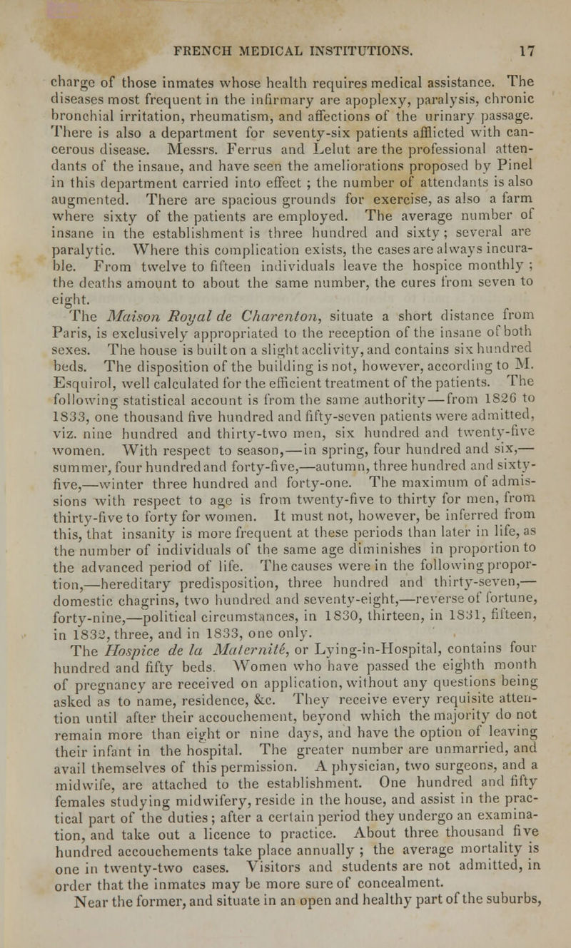 charge of those inmates whose health requires medical assistance. The diseases most frequent in the infirmary are apoplexy, paralysis, chronic hronchial irritation, rheumatism, and affections of the urinary passage. There is also a department for seventy-six patients afflicted with can- cerous disease. Messrs. Ferrus and Lelut are the professional atten- dants of the insane, and have seen the ameliorations proposed by Pinel in this department carried into effect ; the number of attendants is also augmented. There are spacious grounds for exercise, as also a farm where sixty of the patients are employed. The average number of insane in the establishment is three hundred and sixty; several are paralytic. Where this complication exists, the cases are always incura- ble. From twelve to fifteen individuals leave the hospice monthly : the deaths amount to about the same number, the cures from seven to eight. The Maison Royal de Charenton, situate a short distance from Paris, is exclusively appropriated to the reception of the insane of both sexes. The house is built on a slight acclivity, and contains six hundred beds. The disposition of the building is not, however, according to M. Esquirol, well calculated for the efficient treatment of the patients. The following statistical account is from the same authority — from 1S26 to 1S33, one thousand five hundred and fifty-seven patients were admitted, viz. nine hundred and thirty-two men, six hundred and twenty-five women. With respect to season, — in spring, four hundred and six,— summer, four hundred and forty-five,—autumn, three hundred and sixty- five,—winter three hundred and forty-one. The maximum of admis- sions with respect to age is from twenty-five to thirty for men, from thirty-five to forty for women. It must not, however, be inferred from this, that insanity is more frequent at these periods than later in life, as the number of individuals of the same age diminishes in proportion to the advanced period of life. The causes were in the following propor- tion,—hereditary predisposition, three hundred and thirty-seven,— domestic chagrins, two hundred and seventy-eight,—reverse of fortune, forty-nine,—political circumstances, in 1S30, thirteen, in 1831, fifteen, in 1832, three, and in 1833, one only. The Hospice de la Materniti, or Lying-in-Hospital, contains four hundred and fifty beds. Women who have passed the eighth month of pregnancy are received on application, without any questions being asked as to name, residence, &c. They receive every requisite atten- tion until after their accouchement, beyond which the majority do not remain more than eight or nine days, and have the option of leaving their infant in the hospital. The greater number are unmarried, and avail themselves of this permission. A physician, two surgeons, and a midwife, are attached to the establishment. One hundred and fifty females studying midwifery, reside in the house, and assist in the prac- tical part of the duties ; after a certain period they undergo an examina- tion, and take out a licence to practice. About three thousand five hundred accouchements take place annually ; the average mortality is one in twenty-two cases. Visitors and students are not admitted, in order that the inmates may be more sure of concealment. Near the former, and situate in an open and healthy part of the suburbs,