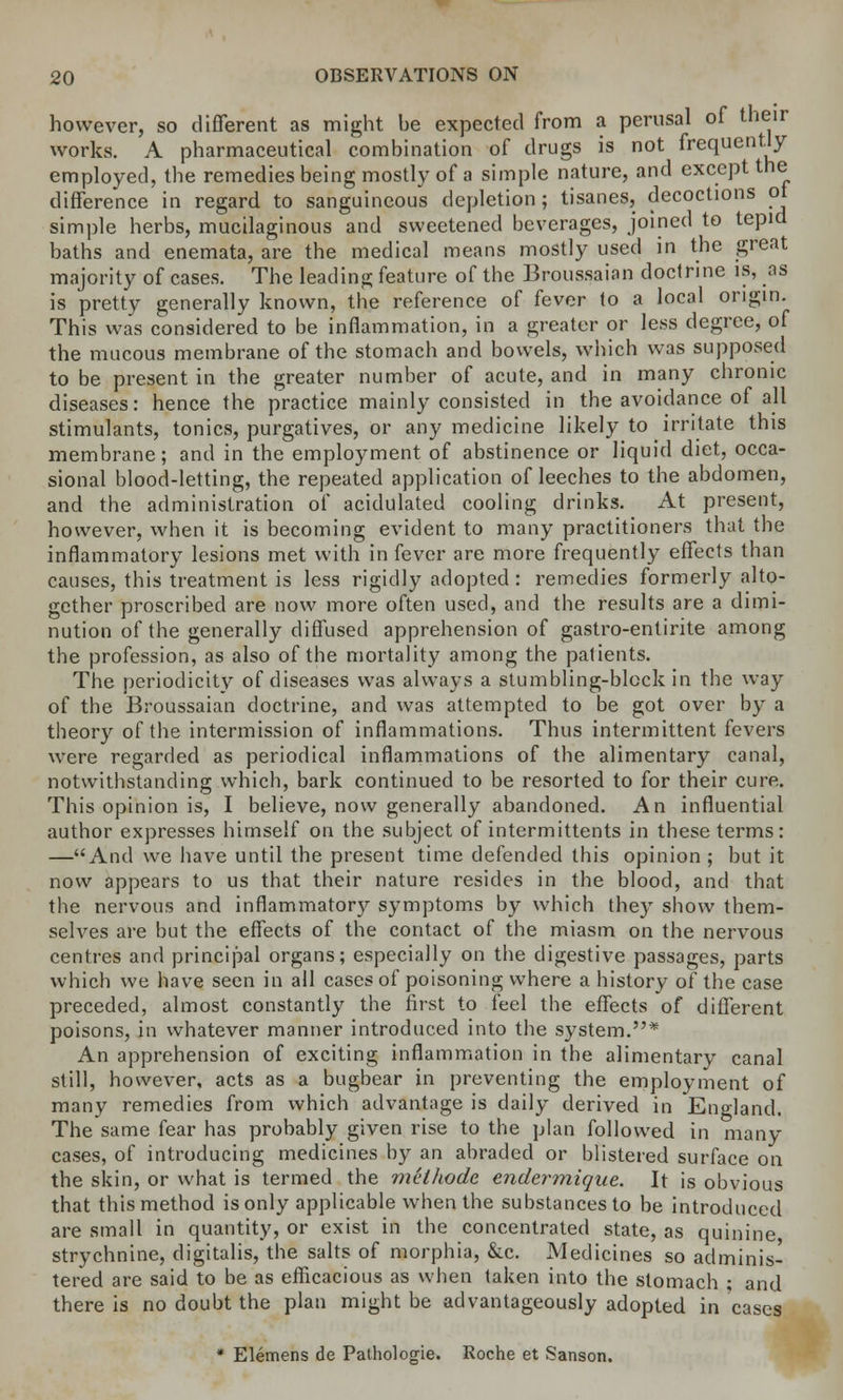 however, so different as might he expected from a perusal of their works. A pharmaceutical combination of drugs is not frequently employed, the remedies being mostly of a simple nature, and except the difference in regard to sanguineous depletion; tisanes, decoctions ot simple herbs, mucilaginous and sweetened beverages, joined to tepid baths and enemata, are the medical means mostly used in the great majority of cases. The leading feature of the Broussaian doctrine is, as is pretty generally known, the reference of fever to a local origin. This was considered to be inflammation, in a greater or less degree, of the mucous membrane of the stomach and bowels, which was supposed to be present in the greater number of acute, and in many chronic diseases: hence the practice mainly consisted in the avoidance of all stimulants, tonics, purgatives, or any medicine likely to irritate this membrane; and in the employment of abstinence or liquid diet, occa- sional blood-letting, the repeated application of leeches to the abdomen, and the administration of acidulated cooling drinks. At present, however, when it is becoming evident to many practitioners that the inflammatory lesions met with in fever are more frequently effects than causes, this treatment is less rigidly adopted : remedies formerly alto- gether proscribed are now more often used, and the results are a dimi- nution of the generally diffused apprehension of gastro-entirite among the profession, as also of the mortality among the patients. The periodicity of diseases was always a stumbling-block in the way of the Broussaian doctrine, and was attempted to be got over by a theory of the intermission of inflammations. Thus intermittent fevers were regarded as periodical inflammations of the alimentary canal, notwithstanding which, bark continued to be resorted to for their cure. This opinion is, I believe, now generally abandoned. An influential author expresses himself on the subject of intermittents in these terms: —And we have until the present time defended this opinion; but it now appears to us that their nature resides in the blood, and that the nervous and inflammatory symptoms by which they show them- selves are but the effects of the contact of the miasm on the nervous centres and principal organs; especially on the digestive passages, parts which we have seen in all cases of poisoning where a history of the case preceded, almost constantly the first to feel the effects of different poisons, in whatever manner introduced into the system.* An apprehension of exciting inflammation in the alimentary canal still, however, acts as a bugbear in preventing the employment of many remedies from which advantage is daily derived in England. The same fear has probably given rise to the plan followed in many cases, of introducing medicines by an abraded or blistered surface on the skin, or what is termed the methode endermique. It is obvious that this method is only applicable when the substances to be introduced are small in quantity, or exist in the concentrated state, as quinine, strychnine, digitalis, the salts of morphia, &c. Medicines so adminis- tered are said to be as efficacious as when taken into the stomach ; and there is no doubt the plan might be advantageously adopted in cases * Elemens de Pathologie. Roche et Sanson.