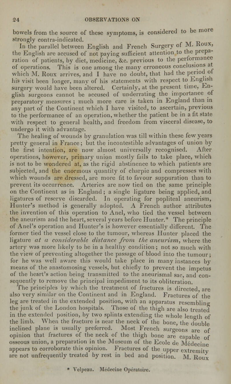 bowels from the source of these symptoms, is considered to be more strongly contra-indicated. In the parallel between English and French Surgery of M. Koux, the English are accused of not paying sufficient attention to the prepa- ration of patients, by diet, medicine, &c. previous to the performance of operations. This is one among the many erroneous conclusions at which M. Roux arrives, and I have no doubt, that had the period ot his visit been longer, many of his statements with respect to English surgery would have been altered. Certainly, at the present time, En- glish surgeons cannot be accused of underrating the importance of preparatory measures ; much more care is taken in England than in any part of the Continent which I have visited, to ascertain, previous to the performance of an operation, whether the patient be in a fit state with respect to general health, and freedom from visceral disease, to undergo it with advantage. The healing of wounds by granulation was till within these few years pretty general in France; but the incontestible advantages of union by the first intention, are now almost universally recognised. After operations, however, primary union mostly fails to take place, which is not to be wondered at, as the rigid abstinence to which patients are subjected, and the enormous quantity of charpie and compresses with which wounds are dressed, are more fit to favour suppuration than to prevent its occurrence. Arteries are now tied on the same principle on the Continent as in England; a single ligature being applied, and ligatures of reserve discarded. In operating for popliteal aneurism, Hunter's method is generally adopted. A French author attributes the invention of this operation to Anel, who tied the vessel between the aneurism and the heart, several years before Hunter.* The principle of Anel's operation and Hunter's is however essentially different. The former tied the vessel close to the tumour, whereas Hunter placed the ligature at a considerable distance from the aneurism, where the artery was more likely to be in a healthy condition; not so much with the view of preventing altogether the passage of blood into the tumour; for he was well aware this would take place in many instances by means of the anastomosing vessels, but chiefly to prevent the impetus of the heart's action being transmitted to the aneurismal sac, and con- sequently to remove the principal impediment to its obliteration. The principles by which the treatment of fractures is directed are also very similar on the Continent and in England. Fractures of the leg are treated in the extended position, with an apparatus resembling the junk of the London hospitals. Those of the thigh are also treated in the extended position, by two splints extending the whole length of the limb. When the fracture is near the neck of the bone, the double inclined plane is usually preferred. Most French surgeons are of opinion that fractures of the neck of the thigh bone are capable of osseous union, a preparation in the Museum of the Ecole de Medecine appears to corroborate this opinion. Fractures of the upper extremity are not unfrequently treated by rest in bed and position. M. Roux * Velpeau. Medecine Operatoire.