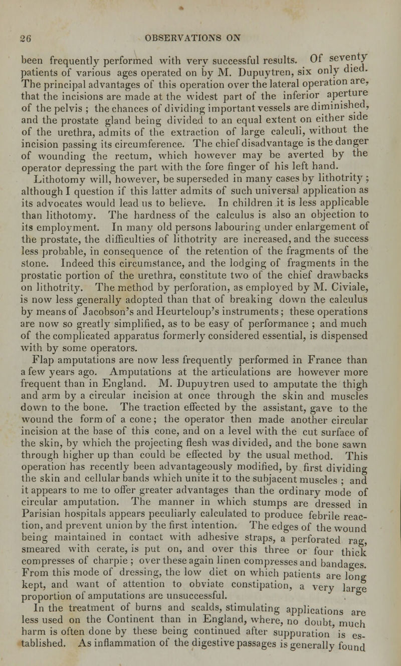 been frequently performed with very successful results. Of seventy patients of various ages operated on by M. Dupuytren, six only died. The principal advantages of this operation over the lateral operation are, that the incisions are made at the widest part of the inferior aperture of the pelvis ; the chances of dividing important vessels are diminished, and the prostate gland being divided to an equal extent on either side of the urethra, admits of the extraction of large calculi, without the incision passing its circumference. The chief disadvantage is the danger of wounding the rectum, which however may be averted by the operator depressing the part with the fore finger of his left hand. Lithotomy will, however, be superseded in many cases by lithotrity ; although I question if this latter admits of such universal application as its advocates would lead us to believe. In children it is less applicable than lithotomy. The hardness of the calculus is also an objection to its employment. In many old persons labouring under enlargement of the prostate, the difficulties of lithotrity are increased, and the success less probable, in consequence of the retention of the fragments of the stone. Indeed this circumstance, and the lodging of fragments in the prostatic portion of the urethra, constitute two of the chief drawbacks on lithotrity. The method by perforation, as employed by M. Civiale, is now less generally adopted than that of breaking down the calculus by means of Jacobson's and Heurteloup's instruments; these operations are now so greatly simplified, as to be easy of performance ; and much of the complicated apparatus formerly considered essential, is dispensed with by some operators. Flap amputations are now less frequently performed in France than a few years ago. Amputations at the articulations are however more frequent than in England. M. Dupuytren used to amputate the thigh and arm by a circular incision at once through the skin and muscles down to the bone. The traction effected by the assistant, gave to the wound the form of a cone; the operator then made another circular incision at the base of this cone, and on a level with the cut surface of the skin, by which the projecting flesh was divided, and the bone sawn through higher up than could be effected by the usual method. This operation has recently been advantageously modified, by first dividing the skin and cellular bands which unite it to the subjacent muscles ■ and it appears to me to offer greater advantages than the ordinary mode of circular amputation. The manner in which stumps are dressed in Parisian hospitals appears peculiarly calculated to produce febrile reac- tion, and prevent union by the first intention. The edges of the wound being maintained in contact with adhesive straps, a perforated rag smeared with cerate, is put on, and over this three or four thick compresses of charpie ; over these again linen compresses and bandages From this mode of dressing, the low diet on which patients are lone kept, and want of attention to obviate constipation, a very large proportion of amputations are unsuccessful. In the treatment of burns and scalds, stimulating applications are less used on the Continent than in England, where, no doubt much harm is often done by these being continued after suppuration is es- tablished. As inflammation of the digestive passages is generally found