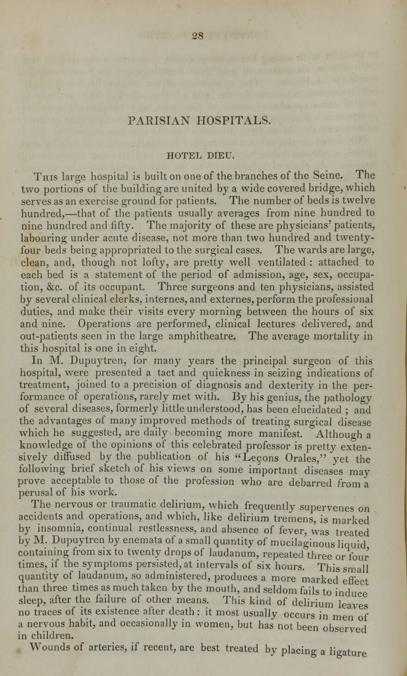PARISIAN HOSPITALS. HOTEL DIEU. This large hospital is built on one of the branches of the Seine. The two portions of the building are united by a wide covered bridge, which serves as an exercise ground for patients. The number of beds is twelve hundred,—that of the patients usually averages from nine hundred to nine hundred and fifty. The majority of these are physicians' patients, labouring under acute disease, not more than two hundred and twenty- four beds being appropriated to the surgical cases. The wards are large, clean, and, though not lofty, are pretty well ventilated : attached to each bed is a statement of the period of admission, age, sex, occupa- tion, &c. of its occupant. Three surgeons and ten physicians, assisted by several clinical clerks, internes, and externes, perform the professional duties, and make their visits every morning between the hours of six and nine. Operations are performed, clinical lectures delivered, and out-patients seen in the large amphitheatre. The average mortality in this hospital is one in eight. In M. Dupuytren, for many years the principal surgeon of this hospital, were presented a tact and quickness in seizing indications of treatment, joined to a precision of diagnosis and dexterity in the per- formance of operations, rarely met with. By his genius, the pathology of several diseases, formerly little understood, has been elucidated ; and the advantages of many improved methods of treating surgical disease which he suggested, are daily becoming more manifest. Although a knowledge of the opinions of this celebrated professor is pretty exten- sively diffused by the publication of his Lecons Orales, yet the following brief sketch of his views on some important diseases may prove acceptable to those of the profession who are debarred from a perusal of his work. The nervous or traumatic delirium, which frequently supervenes on accidents and operations, and which, like delirium tremens, is marked by insomnia, continual restlessness, and absence of fever, was treated by M. Dupuytren by enemata of a small quantity of mucilaginous liquid containing from six to twenty drops of laudanum, repeated three or four times, if the symptoms persisted, at intervals of six hours. This small quantity of laudanum, so administered, produces a more marked effect than three times as much taken by the mouth, and seldom fails to induce sleep, after the failure of other means. This kind of delirium leaves no traces of its existence after death : it most usually occurs in men } a nervous habit, and occasionally in women, but has not been observed in children. Wounds of arteries, if recent, are best treated by placing a ligature