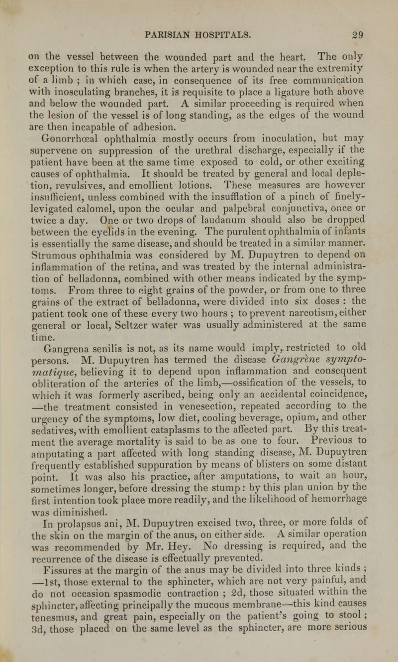 on the vessel between the wounded part and the heart. The only- exception to this rule is when the artery is wounded near the extremity of a limb ; in which case, in consequence of its free communication with inosculating branches, it is requisite to place a ligature both above and below the wounded part. A similar proceeding is required when the lesion of the vessel is of long standing, as the edges of the wound are then incapable of adhesion. Gonorrhceal ophthalmia mostly occurs from inoculation, but may supervene on suppression of the urethral discharge, especially if the patient have been at the same time exposed to cold, or other exciting causes of ophthalmia. It should be treated by general and local deple- tion, revulsives, and emollient lotions. These measures are however insufficient, unless combined with the insufflation of a pinch of finely- levigated calomel, upon the ocular and palpebral conjunctiva, once or twice a day. One or two drops of laudanum should also be dropped between the eyelids in the evening. The purulent ophthalmia of infants is essentially the same disease, and should be treated in a similar manner. Strumous ophthalmia was considered by M. Dupuytren to depend on inflammation of the retina, and was treated by the internal administra- tion of belladonna, combined with other means indicated by the symp- toms. From three to eight grains of the powder, or from one to three grains of the extract of belladonna, were divided into six doses : the patient took one of these every two hours ; to prevent narcotism, either general or local, Seltzer water was usually administered at the same time. Gangrena senilis is not, as its name would imply, restricted to old persons. M. Dupuytren has termed the disease Gangrene sympto- matique, believing it to depend upon inflammation and consequent obliteration of the arteries of the limb,—ossification of the vessels, to which it was formerly ascribed, being only an accidental coincidence, —the treatment consisted in venesection, repeated according to the urgency of the symptoms, low diet, cooling beverage, opium, and other sedatives, with emollient cataplasms to the affected part. By this treat- ment the average mortality is said to be as one to four. Previous to amputating a part affected with long standing disease, M. Dupuytren frequently established suppuration by means of blisters on some distant point. It was also his practice, after amputations, to wait an hour, sometimes longer, before dressing the stump: by this plan union by the first intention took place more readily, and the likelihood of hemorrhage was diminished. In prolapsus ani, M. Dupuytren excised two, three, or more folds of the skin on the margin of the anus, on either side. A similar operation was recommended by Mr. Hey. No dressing is required, and the recurrence of the disease is effectually prevented. Fissures at the margin of the anus may be divided into three kinds ; —1st, those external to the sphincter, which are not very painful, and do not occasion spasmodic contraction ; 2d, tbose situated within the sphincter, affecting principally the mucous membrane—this kind causes tenesmus, and great pain, especially on the patient's going to stool ; 3d, those placed on the same level as the sphincter, are more serious