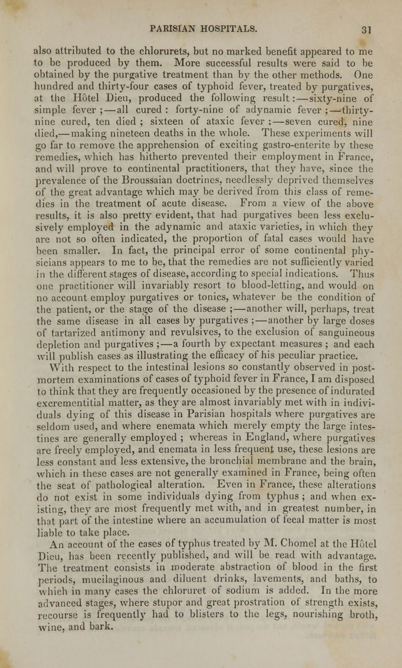 also attributed to the chiorurets, but no marked benefit appeared to me to be produced by them. More successful results were said to be obtained by the purgative treatment than by the other methods. One hundred and thirty-four cases of typhoid fever, treated by purgatives, at the Hotel Dieu, produced the following result:—sixty-nine of simple fever ;—all cured : forty-nine of adynamic fever ;—thirty- nine cured, ten died ; sixteen of ataxic fever ;—seven cured, nine died,— making nineteen deaths in the whole. These experiments will go far to remove the apprehension of exciting gastro-enterite by these remedies, which has hitherto prevented their employment in France, and will prove to continental practitioners, that they have, since the prevalence of the Broussaian doctrines, needlessly deprived themselves of the great advantage which may be derived from this class of reme- dies in the treatment of acute disease. From a view of the above results, it is also pretty evident, that had purgatives been less exclu- sively employed in the adynamic and ataxic varieties, in which they are not so often indicated, the proportion of fatal cases would have been smaller. In fact, the principal error of some continental phy- sicians appears to me to be, that the remedies are not sufficiently varied in the different stages of disease, according to special indications. Thus one practitioner will invariably resort to blood-letting, and would on no account employ purgatives or tonics, whatever be the condition of the patient, or the stage of the disease ;—another will, perhaps, treat the same disease in all cases by purgatives ;—another by large doses of tartarized antimony and revulsives, to the exclusion of sanguineous depletion and purgatives ;—a fourth by expectant measures ; and each will publish cases as illustrating the efficacy of his peculiar practice. With respect to the intestinal lesions so constantly observed in post- mortem examinations of cases of typhoid fever in France, I am disposed to think that they are frequently occasioned by the presence of indurated excremcntitial matter, as they are almost invariably met with in indivi- duals dying of this disease in Parisian hospitals where purgatives are seldom used, and where enemata which merely empty the large intes- tines are generally employed ; whereas in England, where purgatives are freely employed, and enemata in less frequent use, these lesions are less constant and less extensive, the bronchial membrane and the brain, which in these cases are not generally examined in France, being often the seat of pathological alteration. Even in France, these alterations do not exist in some individuals dying from typhus ; and when ex- isting, they are most frequently met with, and in greatest number, in that part of the intestine where an accumulation of fecal matter is most liable to take place. An account of the cases of typhus treated by M. Chomel at the Hutel Dieu, has been recently published, and will be read with advantage. The treatment consists in moderate abstraction of blood in the first periods, mucilaginous and diluent drinks, lavements, and baths, to which in many cases the chloruret of sodium is added. In the more advanced stages, where stupor and great prostration of strength exists, recourse is frequently had to blisters to the legs, nourishing broth, wine, and bark.