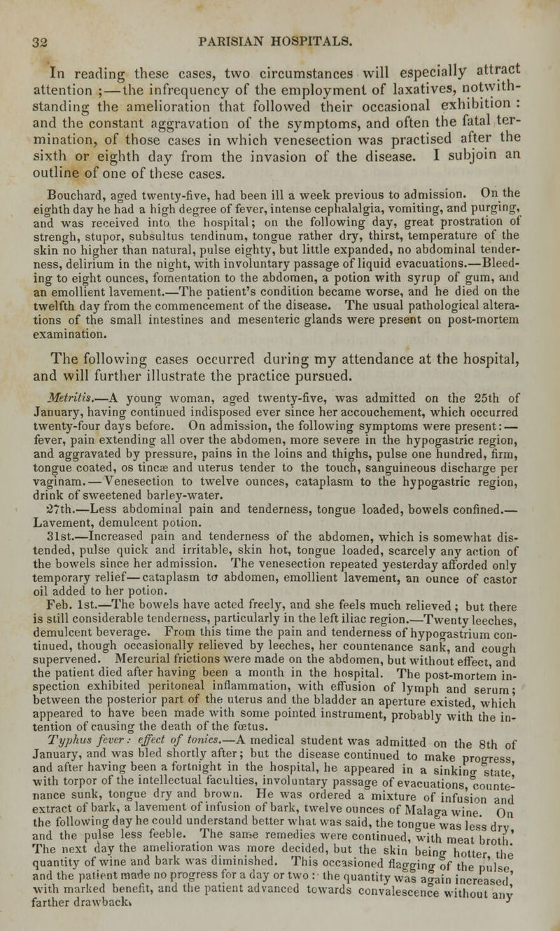 In reading these cases, two circumstances will especially attract attention ; — the infrequency of the employment of laxatives, notwith- standing the amelioration that followed their occasional exhibition : and the constant aggravation of the symptoms, and often the fatal ter- mination, of those cases in which venesection was practised after the sixth or eighth day from the invasion of the disease. I subjoin an outline of one of these cases. Bouchard, aged twenty-five, had been ill a week previous to admission. On the eighth day he had a high degree of fever, intense cephalalgia, vomiting, and purging, and was received into the hospital; on the following day, great prostration of strengh, stupor, subsultus tendinum, tongue rather dry, thirst, temperature of the skin no higher than natural, pulse eighty, but little expanded, no abdominal tender- ness, delirium in the night, with involuntary passage of liquid evacuations.—Bleed- ing to eight ounces, fomentation to the abdomen, a potion with syrup of gum, and an emollient lavement.—The patient's condition became worse, and he died on the twelfth day from the commencement of the disease. The usual pathological altera- tions of the small intestines and mesenteric glands were present on post-mortem examination. The following cases occurred during my attendance at the hospital, and will further illustrate the practice pursued. Metritis.—A young woman, aged twenty-five, was admitted on the 25th of January, having continued indisposed ever since her accouchement, which occurred twenty-four days before. On admission, the following symptoms were present: — fever, pain extending all over the abdomen, more severe in the hypogastric region, and aggravated by pressure, pains in the loins and thighs, pulse one hundred, firm, tongue coated, os tineas and uterus tender to the touch, sanguineous discharge per vaginam. — Venesection to twelve ounces, cataplasm to the hypogastric region, drink of sweetened barley-water. '27th.—Less abdominal pain and tenderness, tongue loaded, bowels confined.— Lavement, demulcent potion. 31st.—Increased pain and tenderness of the abdomen, which is somewhat dis- tended, pulse quick and irritable, skin hot, tongue loaded, scarcely any action of the bowels since her admission. The venesection repeated yesterday afforded only temporary relief—cataplasm to abdomen, emollient lavement, an ounce of castor oil added to her potion. Feb. 1st.—The bowels have acted freely, and she feels much relieved; but there is still considerable tenderness, particularly in the left iliac region.—Twenty leeches, demulcent beverage. From this time the pain and tenderness of hypoo-astrium con- tinued, though occasionally relieved by leeches, her countenance sank, and couo-h supervened. Mercurial frictions were made on the abdomen, but without effect and the patient died after having been a month in the hospital. The post-mortem in- spection exhibited peritoneal inflammation, with effusion of lymph and serum- between the posterior part of the uterus and the bladder an aperture existed which appeared to have been made with some pointed instrument, probably with the in- tention of causing the death of the foetus. Typhus fever.- effect of tonics.—A medical student was admitted on the 8th of January, and was bled shortly after; but the disease continued to make progress and after having been a fortnight in the hospital, he appeared in a sinking state' with torpor of the intellectual faculties, involuntary passage of evacuations Counte- nance sunk, tongue dry and brown. He was ordered a mixture of infusion and extract of bark, a lavement of infusion of bark, twelve ounces of Malao-a wine On the following day he could understand better what was said, the tongue%vas less drv and the pulse less feeble. The same remedies were continued, with meat broth The next day the amelioration was more decided, but the skin being- hotter the quantity of wine and bark was diminished. This occasioned flao-gino- of the pulse and the patient made no progress for a day or two : the quantity was aaain increased' with marked benefit, and the patient advanced towards convalescence without any farther drawback* ^