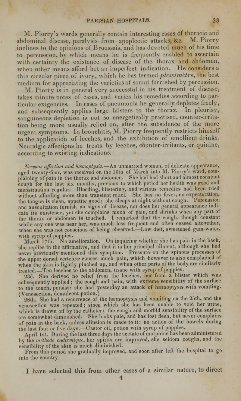 M. Piorry's wards generally contain interesting cases of thoracic and abdominal disease, paralysis from apoplectic attacks, &c. M. Piorry inclines to the opinions of Broussais, and has devoted much of his time to percussion, by which means he is frequently enabled to ascertain with certainty the existence of disease of the thorax and abdomen, when other means afford but an imperfect indication. He considers a thin circular piece of ivory, which he has termed p/essimetre, the best medium for appreciating the varieties of sound furnished by percussion. M. Piorry is in general very successful in his treatment of disease, takes minute notes of cases, and varies his remedies according to par- ticular exigencies. In cases of pneumonia he generally depletes freely, and subsequently applies large blisters to the thorax. In pleurisy, sanguineous depletion is not so energetically practised, counter-irrita- tion being more usually relied on, after the subsidence of the more urgent symptoms. In bronchitis, M. Piorry frequently restricts himself to the application of leeches, and the exhibition of emollient drinks. Neuralgic affectipns he treats by leeches, counter-irritants, or quinine, according to existing indications. Nervous affection and haemoptysis.—An unmarried woman, of delicate appearance, ao-ed twenty-four, was received on the 10th of March into M. Piorry's ward, com- pfaining of pain in the thorax and abdomen. She had had short and almost constant cough for the last six months, previous to which period her health was good and menstruation regular. Bleeding, blistering, and various remedies had been tried without affording more than transient relief. She has no fever, no expectoration, the tongue is cle°an, appetite good ; she sleeps at night without cough. Percussion and auscultation furnish no signs of disease, nor does her general appearance indi- cate its existence, yet she complains much of pain, and shrinks when any pan of the thorax or abdomen is touched. I remarked that the cough, though constant, while any one was near her, was much less frequent and often ceased altogether, when she was not conscious of being observed.—Low diet, sweetened gum-water, with syrup of poppies. March 17th. No amelioration. On inquiring whether she has pain in the back, she replies in the affirmative, and that it is her principal ailment, although she had never previously mentioned this symptom. Pressure on the spinous processes of the upper dorsal vertebrae causes much pain, which however is also complained of when the skin is lightly pinched up, and when other parts of the body are similarly treated.—Ten leeche6 to the abdomen, tisane with syrup of poppies. 23d. She derived no relief from the leeches, nor from a blister which was subsequently applied; the cough and pain, with extreme sensibility of the surface to the touch, persist: she had yesterday an attack of haemoptysis with vomiting. (Venesection, demulcent potion.) 28th. She had a recurrence of the haemoptysis and vomiting on the 25th, and the venesection was repeated; since which she has been unable to void her urine, which is drawn off by the catheter; the cough and morbid sensibility of the surface are somewhat diminished. She looks pale, and has lost flesh, but never complains of pain in the back, unless allusion is made to it: no action of the bowels during the last four or five days.—Castor oil, potion with syrup of poppies. April 1st. During the last three days the acetate of morphine has been administered by the methode endermique, her spirits are improved, she seldom coughs, and the sensibility of the skin is much diminished. From this period she gradually improved, and soon after left the hospital to go into the country. I have selected this from other cases of a similar nature, to direct 4