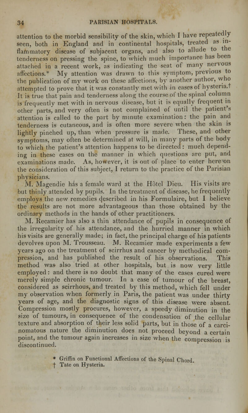 attention to the morbid sensibility of the skin, which I have repeatedly seen, both in England and in continental hospitals, treated as in- flammatory disease of subjacent organs, and also to allude to the tenderness on pressing the spine, to which much importance has been attached in a recent work, as indicating the seat of many nervous affections.* My attention was drawn to this symptom, previous to the publication of my work on these affections, by another author, who attempted to prove that it was constantly met with in cases of hystena.t It is true that pain and tenderness along the course of the spinal column is frequently met with in nervous disease, but it is equally frequent in other parts, and very often is not complained of until the patient's attention is called to the part by minute examination: the pain and tenderness is cutaneous, and is often more severe when the skin is lightly pinched up, than when pressure is made. These, and other symptoms, may often be determined at will, in many parts of the body to which the patient's attention happens to be directed : much depend- ing in these cases on the manner in which questions are put, and examinations made. As, however, it is out of place to enter here on the consideration of this subject, I return to the practice of the Parisian physicians. M. Magendie hds a female ward at the Hotel Dieu. His visits are but thinly attended by pupils. In the treatment of disease, he frequently employs the new remedies described in his Formulaire, but I believe the results are not more advantageous than those obtained by the ordinary methods in the hands of other practitioners. M. Recamier has also a thin attendance of pupils in consequence of the irregularity of his attendance, and the hurried manner in which his visits are generally made; in fact, the principal charge of his patients devolves upon M. Trousseau. M. Recamier made experiments a few years ago on the treatment of scirrhus and cancer by methodical com- pression, and has published the result of his observations. This method was- also tried at other hospitals, but is now very little employed: and there is no doubt that many of the cases cured were merely simple chronic tumour. In a case of tumour of the breast, considered as scirrhous, and treated by this method, which fell under my observation when formerly in Paris, the patient was under thirty years of age, and the diagnostic signs of this disease were absent. Compression mostly procures, however, a speedy diminution in the size of tumours, in consequence of the condensation of the cellular texture and absorption of their less solid parts, but in those of a carci- nomatous nature the diminution does not proceed beyond a certain point, and the tumour again increases in size when the compression is discontinued. * Griffin on Functional Affections of the Spinal Chord. | Tate on Hysteria.