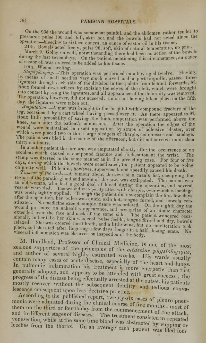 On the 23d the wound was somewhat painful, and the abdomen rather tender to pressure; pulse 100 and full, skin hot, and the bowels had not acted since the operation—bleeding to sixteen ounces, an ounce of castor oil in his tisane. 24th. Bowels acted freely, pulse 90, soft, skin of natural temperature, no pain. March 2. Going- on well, notwithstanding there had been no action of the bowels during the last seven days. On the patienfmentionino- this circumstance, an ounce of castor oil was ordered to be added to his tisane. 10th. Wound healing. Staphylorophy—This operation was performed on a boy aged twelve. Having, by means of small needles very much curved and a porte-aiguille, passed three ligatures through each side of the division in the palate from behind forwards, M. Roux formed raw surfaces by excising the edges of the cleft, which were brought into contact by tying the ligatures, and all appearance of the deformity was removed. The operation, however, did not succeed; union not having taken place on the fifth day, the ligatures were taken out. Amputation.—A. man was brought to the hospital with compound fracture of the leg, occasioned by a cart wheel having passed over it. As there appeared to M. Koux little probability of saving the limb, amputation was performed above the knee, soon after the patient's admission. After the operation the edges of the wound were maintained in exact apposition by straps of adhesive plaster, over which were placed two or three large pledgets of charpie, compresses and bandage. l he patient was bled in the course of the afternoon, but did not survive more than thirty-six hours. In another patient the fore arm was amputated shortly after the occurrence of an accident which caused a compound fracture and dislocation at the wrist. The stump was dressed in the same manner as in the preceding case. For four or five days, during which the bowels were constipated, the patient appeared to be going on pretty well Phlebitis, however, supervened, and speedily caused his death. TPo£nnTfTv7 -f T$ tUP0Ur ab0Ut the size of a man's nst' occupying the l,FZ 1 Par°u d Fland and an^le 0f the law' was extirpated. The patient was vessel, w^a?' 7 °'ru°St a g°,0d deal 0f blood durinS the operation, and several w^s ntnTL ft?' r ^oud-as p„rtly filled with charpie, over which a bandage after XL^£ T i Th0U?h ?? patient did not c°mPIain the first few dafs st nated °Clfn P 7* T*! Sk[n hot' ton2ue fred< ad bowels con- stipated. No medicine except simple tisane was ordered. On the eiahth dav the e*S^edPTvretdheafarhandthy FfiT* * .T^ °f *^*S£ cAieniieu over me lace and neck of thp wmp « rlo tv.« „„.- i ■ sion^l, UtaWk. he, skin ^^^^t^OWUS jelaxed. She was ordered meat broth, and a littlp winp h,,t ™ „ Y- y DOWe,,s place, and she died after Kngering a ?ewlyJlon\Ifa^^^ *£ visceral inflammation was observed on inspection of the body g M. Bouillaud, Professor of Clinical Medicine, is one of the most zealous supporters of the principles of the mldecine physioLTaue and author of several highly estimated works. His v^d'us n k' contain many cases of acute disease, especially of the hear and hnlf In pulmonic inflammation his treatment is more elrgetic^han Z generally adopted, and appears to be attended with .real success *hl progress of the d.sease being effectually arrested at the outsehTsn»\ , mostly recover without the subsequent debility and tediousC6' lescence consequent upon less decisive practice ,1Va According to the published report, twenty-six cases nf ~l monia were admitted during the clinical course of fivTmon?h,Ur0PIleU; them on the third or fourth day from the comraennl. r V m°St of and in different stages of diseases. TUett^nTZZel ^ **<*? venesection, while at the same time blood was abstrYcW i? rePeated Jeeches from the thorax. On an average %ftg* IToIuT