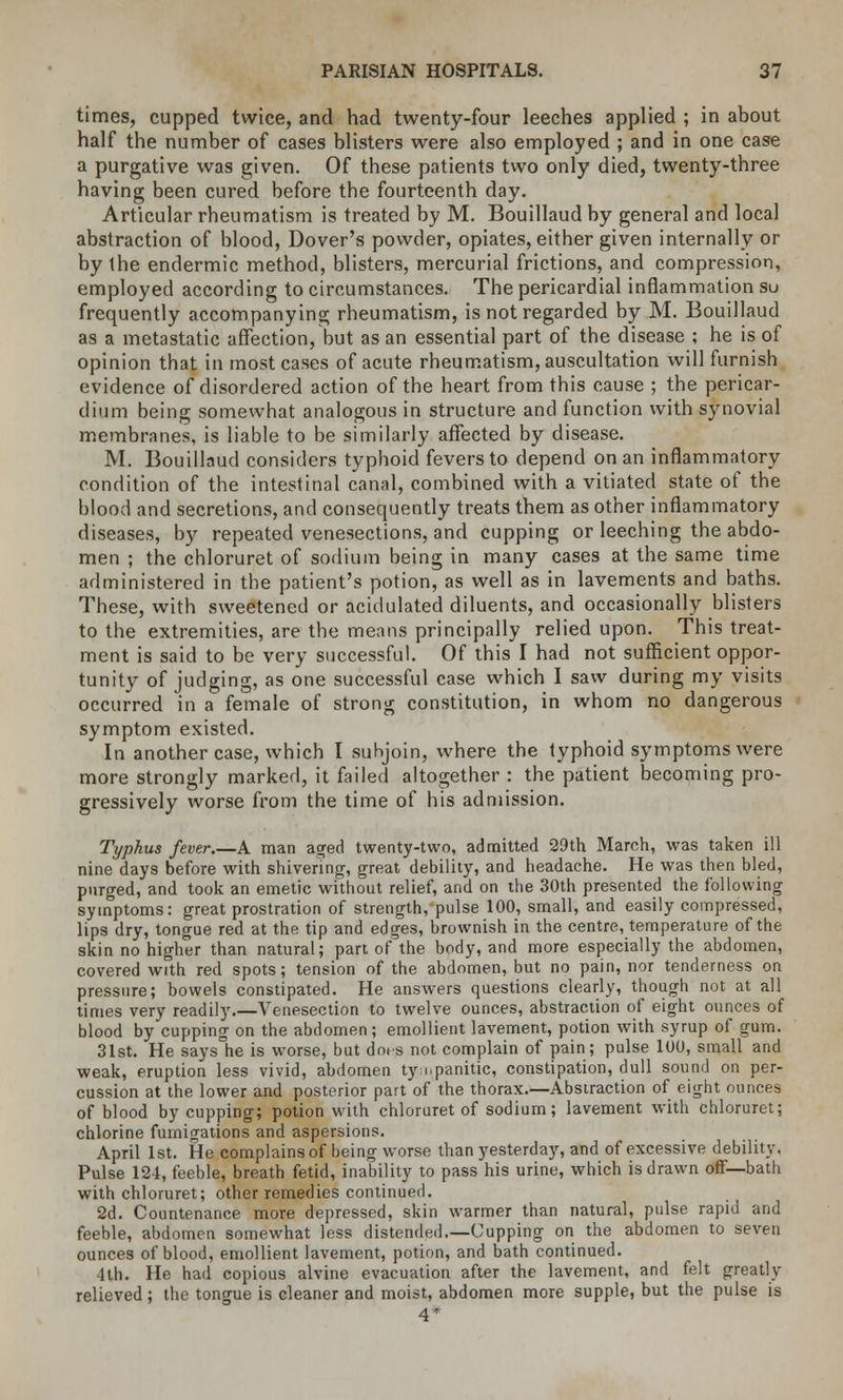 times, cupped twice, and had twenty-four leeches applied ; in about half the number of cases blisters were also employed ; and in one case a purgative was given. Of these patients two only died, twenty-three having been cured before the fourteenth day. Articular rheumatism is treated by M. Bouillaud by general and local abstraction of blood, Dover's powder, opiates, either given internally or by the endermic method, blisters, mercurial frictions, and compression, employed according to circumstances. The pericardial inflammation su frequently accompanying rheumatism, is not regarded by M. Bouillaud as a metastatic affection, but as an essential part of the disease ; he is of opinion that in most cases of acute rheumatism, auscultation will furnish evidence of disordered action of the heart from this cause ; the pericar- dium being somewhat analogous in structure and function with synovial membranes, is liable to be similarly affected by disease. M. Bouillaud considers typhoid fevers to depend on an inflammatory condition of the intestinal canal, combined with a vitiated state of the blood and secretions, and consequently treats them as other inflammatory diseases, by repeated venesections, and cupping or leeching the abdo- men ; the chloruret of sodium being in many cases at the same time administered in the patient's potion, as well as in lavements and baths. These, with sweetened or acidulated diluents, and occasionally blisters to the extremities, are the means principally relied upon. This treat- ment is said to be very successful. Of this I had not sufficient oppor- tunity of judging, as one successful case which I saw during my visits occurred in a female of strong constitution, in whom no dangerous symptom existed. In another case, which I suhjoin, where the typhoid symptoms were more strongly marked, it failed altogether : the patient becoming pro- gressively worse from the time of his admission. Typhus fever.—A man aged twenty-two, admitted 29th March, was taken ill nine days before with shivering, great debility, and headache. He was then bled, purged, and took an emetic without relief, and on the 30th presented the following symptoms: great prostration of strength, pulse 100, small, and easily compressed, lips dry, tongue red at the tip and edges, brownish in the centre, temperature of the skin no higher than natural; part of the body, and more especially the abdomen, covered with red spots; tension of the abdomen, but no pain, nor tenderness on pressure; bowels constipated. He answers questions clearly, though not at all times very readily.—Venesection to twelve ounces, abstraction of eight ounces of blood by cupping on the abdomen; emollient lavement, potion with syrup of gum. 31st. He says°he is worse, but dots not complain of pain; pulse 100, small and weak, eruption less vivid, abdomen tympanitic, constipation, dull sound on per- cussion at the lower and posterior part of the thorax.—Abstraction of eight ounces of blood by cupping; potion with chloruret of sodium; lavement with chloruret; chlorine fumigations and aspersions. April 1st. He complains of being worse than yesterday, and of excessive debility. Pulse 124, feeble, breath fetid, inability to pass his urine, which is drawn off— bath with chloruret; other remedies continued. 2d. Countenance more depressed, skin warmer than natural, pulse rapid and feeble, abdomen somewhat less distended.—Cupping on the abdomen to seven ounces of blood, emollient lavement, potion, and bath continued. 4th. He had copious alvine evacuation after the lavement, and felt greatly relieved ; the tongue is cleaner and moist, abdomen more supple, but the pulse is 4*