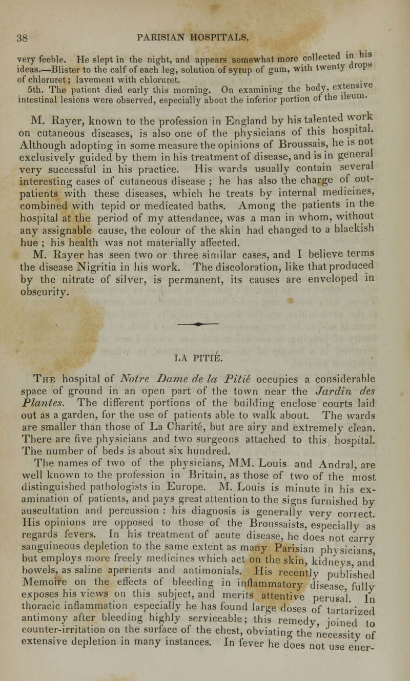 very feeble. He slept in the night, and appears somewhat more collected in i ideas—Blister to the calf of each leg, solution of syrup of gum, with twenty dropb ofchloruret; lavement with chloruret. . 5th. The patient died early this morning. On examining the body, extensive intestinal lesions were observed, especially about the inferior portion of the ileum. M. Rayer, known to the profession in England by his talented work on cutaneous diseases, is also one of the physicians of this hospital. Although adopting in some measure the opinions of Broussais, he is not exclusively guided by them in his treatment of disease, and is in general very successful in his practice. His wards usually contain several interesting cases of cutaneous disease ; he has also the charge of out- patients with these diseases, which he treats hy internal medicines, combined with tepid or medicated baths. Among the patients in the hospital at the period of my attendance, was a man in whom, without any assignable cause, the colour of the skin had changed to a blackish hue ; his health was not materially affected. M. Rayer has seen two or three similar cases, and I believe terms the disease Nigritia in his work. The discoloration, like that produced by the nitrate of silver, is permanent, its causes are enveloped in obscurity. LA PITIE. The hospital of Notre Dame de la Pitie occupies a considerable space of ground in an open part of the town near the Jardin des Plantes. The different portions of the building enclose courts laid out as a garden, for the use of patients able to walk about. The wards are smaller than those of La Charite, but are airy and extremely clean. There are five physicians and two surgeons attached to this hospital. The number of beds is about six hundred. The names of two of the physicians, MM. Louis and Andral, are well known to the profession in Britain, as those of two of the most distinguished pathologists in Europe. M. Louis is minute in his ex- amination of patients, and pays great attention to the signs furnished by auscultation and percussion : his diagnosis is generally very correct. His opinions are opposed to those of the Broussaists, especially as regards fevers. In his treatment of acute disease, he does not carry sanguineous depletion to the same extent as many Parisian physicians but employs more freely medicines which act on the skin, kidneys and' bowels, as saline aperients and antimonials. His recently published Memoire on the effects of bleeding in inflammatory disease fully exposes his views on this subject, and merits attentive perusa'l In thoracic inflammation especially he has found large doses of tartarized antimony after bleeding highly serviceable; this remedy, joined to counter-irritation on the surface of the chest, obviating the necessity of extensive depletion in many instances. In fever he does not use ener