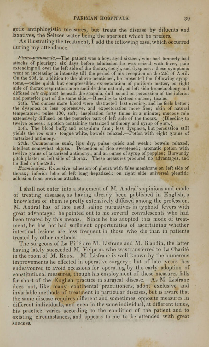 getic antiphlogistic measures, but treats the disease by diluents and laxatives, the Seltzer water being the aperient which he prefers. As illustrating the treatment, I add the following case, which occurred during my attendance. Pleuro-pneumonia—The patient was a boy, aged sixteen, who had formerly had attacks of pleurisy: six days before admission he was seized with fever, pain extending all over the left side of the thorax, cough, and dyspnoea: these symptoms went on increasing in intensity till the period of his reception on the 22d of April. On the 23d, in addition to the above-mentioned, he presented the following symp- toms,—pulse quick but compressible, expectoration of puriform matter, on right side of thorax respiration more audible than natural, on left side bronchophony and diffused rale crepitant beneath the scapula, dull sound on percussion of the inferior and posterior part of the same side.—Bleeding to sixteen ounces; tisane. 24th. Ten ounces more blood were abstracted last evening, and he feels better; the dyspnoea is less oppressive, and expectoration more free; skin of natural temperature; pulse 130, soft; inspiration forty times in a minute; mucous rale extensively diffused on the posterior part of left side of the thorax. (Bleeding to twelve ounces; a potion containing tartarized antimony and syrup of gum.) 25th. The blood buffy and coagulum firm; less dyspnoea, but percussion still yields the son mat; tongue white, bowels relaxed.—Potion with eight grains of tartarized antimony. 27th. Countenance sunk, lips dry, pulse quick and weak; bowels relaxed, intellect somewhat obtuse. Decoction of rice sweetened; aromatic potion with twelve grains of tartarized antimony; and an ounce of syrup of poppies; Burgundy pitch plaster on left side of thorax. These measures procured no advantages, and he died on the 28th. Examination. Extensive adhesion of pleura with false membrane on left side of thorax; inferior lobe of left lung hepatized; on right side universal pleuritic adhesion from previous attacks. I shall not enter into a statement of M. Andral's opinions and mode of treating diseases, as having already been published in English, a knowledge of them is pretty extensively diffused among the profession. M. Andral has of late used saline purgatives in typhoid fevers with great advantage: he pointed out to me several convalescents who had been treated by this means. Since he has adopted this mode of treat- ment, he has not had sufficient opportunities of ascertaining whether intestinal lesions are less frequent in those who die than in patients treated by other methods. The surgeons of La Pitie are M. Lisfranc and M. Blandin, the latter having lately succeeded M. Velpeau, who was transferred to La Charite in the room of JVI. Roux. M. Lisfranc is well known by the numerous improvements he effected in operative surgery ; but of late years has endeavoured to avoid occasions for operating by the early adoption of constitutional measures, though his employment of these measures falls far short of the English practice in surgical disease. As M. Lisfranc does not, like many continental practitioners, adopt exclusive and invariable methods of treatment in particular diseases, but is aware that the same disease requires different and sometimes opposite measures in different individuals, and even in the same individual, at different times, his practice varies according to the condition of the patient and to existing circumstances, and appears to me to be attended with great success.