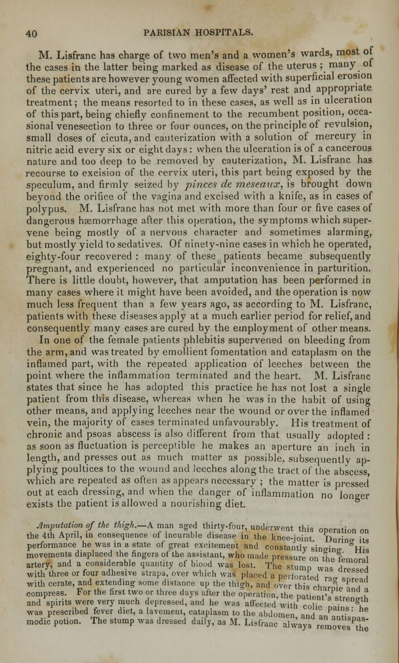 M. Lisfranc has charge of two men's and a women's wards, most of the cases in the latter being marked as disease of the uterus ; many ot these patients are however young women affected with superficial erosion of the cervix uteri, and are cured by a few days' rest and appropriate treatment; the means resorted to in these cases, as well as in ulceration of this part, being chiefly confinement to the recumbent position, occa- sional venesection to three or four ounces, on the principle of revulsion, small doses of cicuta, and cauterization with a solution of mercury in nitric acid every six or eight days: when the ulceration is of a cancerous nature and too deep to be removed by cauterization, M. Lisfranc has recourse to excision of the cervix uteri, this part being exposed by the speculum, and firmly seized by pinces de meseanx, is brought down beyond the orifice of the vagina and excised with a knife, as in cases of polypus. M. Lisfranc has not met with more than four or five cases of dangerous haemorrhage after this operation, the symptoms which super- vene being mostly of a nervous character and sometimes alarming, but mostly yield to sedatives. Of ninety-nine cases in which he operated, eighty-four recovered: many of these patients became subsequently pregnant, and experienced no particular inconvenience in parturition. There is little doubt, however, that amputation has been performed in many cases where it might have been avoided, and the operation is now much less frequent than a few years ago, as according to M. Lisfranc, patients with these diseases apply at a much earlier period for relief, and consequently many cases are cured by the employment of other means. In one of the female patients phlebitis supervened on bleeding from the arm, and was treated by emollient fomentation and cataplasm on the inflamed part, with the repeated application of leeches between the point where the inflammation terminated and the heart. M. Lisfranc states that since he has adopted this practice he has not lost a single patient from this disease, whereas when he was in the habit of using other means, and applying leeches near the wound or over the inflamed vein, the majority of cases terminated unfavourably. His treatment of chronic and psoas abscess is also different from that usually adopted : as soon as fluctuation is perceptible he makes an aperture an inch in length, and presses out as much matter as possible, subsequently ap- plying poultices to the wound and leeches along the tract of the abscess which are repeated as often as appears necessary ; the matter is pressed out at each dressing, and when the danger of inflammation no longer exists the patient is allowed a nourishing diet. imputation of the thigh.—A man aged thirty-four, underwent this operation on the 4th April, in consequence of incurable disease in the knee-joint Durino- its performance he was in a state of great excitement and constantly sinmnp- °His movements displaced the fingers of the assistant, who made pressure on the ternm-al artery, and a considerable quantity of blood was lost. The stump was dres/ed with three or four adhesive straps, over which was placed a perforated raa snread with cerate, and extending some distance up the thigh, and over this charnip 7 compress. For the first two or three days after the operation, the patient'^t l and spirits were very much depressed, and he was affected with colic nni iT was prescribed fever diet, a lavement, cataplasm to the abdomen an,i o p ln.s' e modic potion. The stump was dressed daily, as M. Lisfranc always ZxlTs?Z