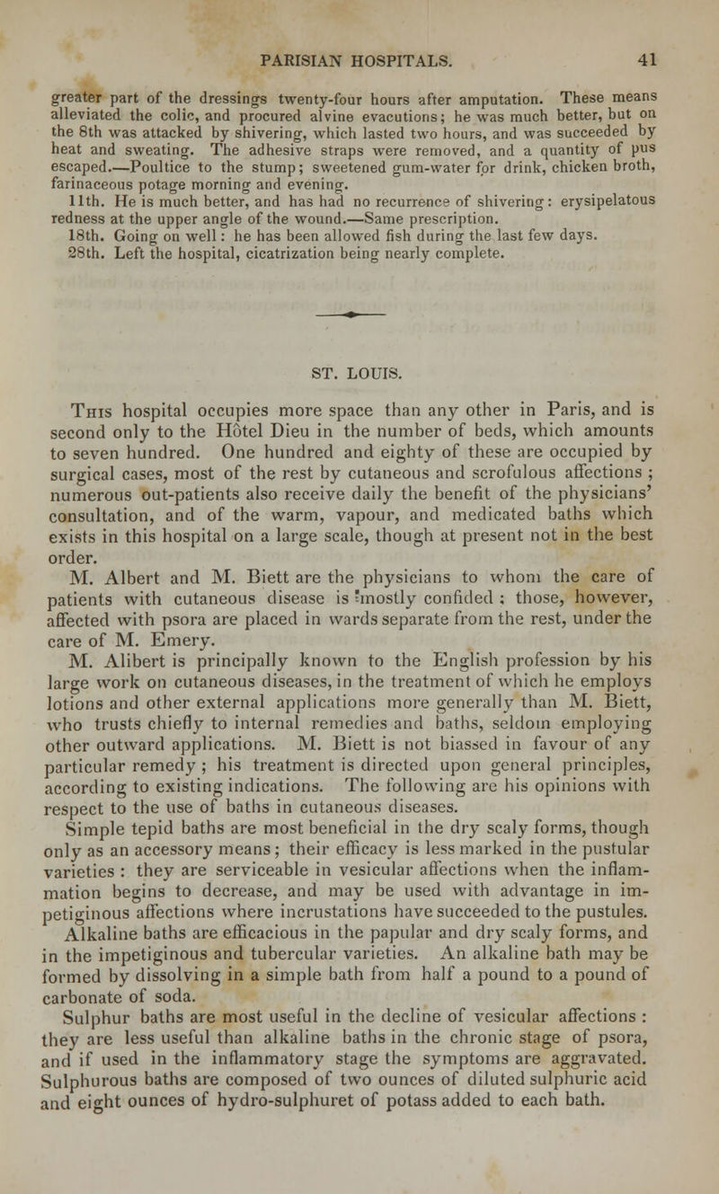 greater part of the dressings twenty-four hours after amputation. These means alleviated the colic, and procured alvine evacutions; he was much better, but on the 8th was attacked by shivering, which lasted two hours, and was succeeded by heat and sweating. The adhesive straps were removed, and a quantity of pus escaped.—Poultice to the stump; sweetened gum-water for drink, chicken broth, farinaceous potage morning and evening. 11th. He is much better, and has had no recurrence of shivering: erysipelatous redness at the upper angle of the wound.—Same prescription. 18th. Going on well: he has been allowed fish during the last few days. 28th. Left the hospital, cicatrization being nearly complete. ST. LOUIS. This hospital occupies more space than any other in Paris, and is second only to the Hotel Dieu in the number of beds, which amounts to seven hundred. One hundred and eighty of these are occupied by surgical cases, most of the rest by cutaneous and scrofulous affections ; numerous out-patients also receive daily the benefit of the physicians' consultation, and of the warm, vapour, and medicated baths which exists in this hospital on a large scale, though at present not in the best order. M. Albert and M. Biett are the physicians to whom the care of patients with cutaneous disease is mostly confided ; those, however, affected with psora are placed in wards separate from the rest, under the care of M. Emery. M. Alibert is principally known to the English profession by his large work on cutaneous diseases, in the treatment of which he employs lotions and other external applications more generally than M. Biett, who trusts chiefly to internal remedies and baths, seldom employing other outward applications. M. Biett is not biassed in favour of any particular remedy ; his treatment is directed upon general principles, according to existing indications. The following are his opinions with respect to the use of baths in cutaneous diseases. Simple tepid baths are most beneficial in the dry scaly forms, though only as an accessory means; their efficacy is less marked in the pustular varieties : they are serviceable in vesicular affections when the inflam- mation begins to decrease, and may be used with advantage in im- petiginous affections where incrustations have succeeded to the pustules. Alkaline baths are efficacious in the papular and dry scaly forms, and in the impetiginous and tubercular varieties. An alkaline bath may be formed by dissolving in a simple bath from half a pound to a pound of carbonate of soda. Sulphur baths are most useful in the decline of vesicular affections : they are less useful than alkaline baths in the chronic stage of psora, and if used in the inflammatory stage the symptoms are aggravated. Sulphurous baths are composed of two ounces of diluted sulphuric acid and eight ounces of hydro-sulphuret of potass added to each bath.