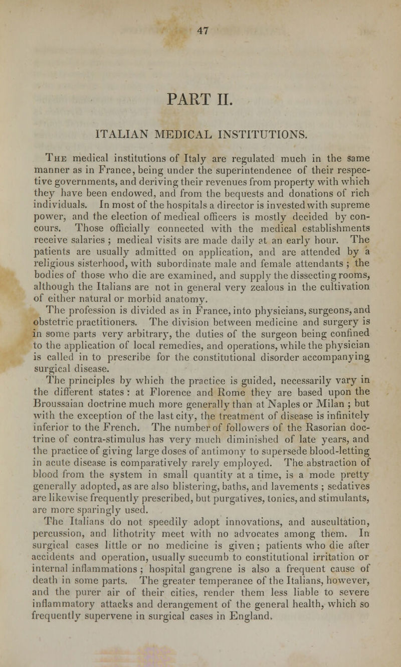 PART II. ITALIAN MEDICAL INSTITUTIONS. The medical institutions of Italy are regulated much in the same manner as in France, being under the superintendence of their respec- tive governments, and deriving their revenues from property with which they have been endowed, and from the bequests and donations of rich individuals. In most of the hospitals a director is invested with supreme power, and the election of medical officers is mostly decided by con- cours. Those officially connected with the medical establishments receive salaries ; medical visits are made daily at an early hour. The patients are usually admitted on application, and are attended by a religious sisterhood, with subordinate male and female attendants ; the bodies of those who die are examined, and supply the dissecting rooms, although the Italians are not in general very zealous in the cultivation of either natural or morbid anatomy. The profession is divided as in France, into physicians, surgeons, and obstetric practitioners. The division between medicine and surgery is in some parts very arbitrary, the duties of the surgeon being confined to the application of local remedies, and operations, while the physician is called in to prescribe for the constitutional disorder accompanying surgical disease. The principles by which the practice is guided, necessarily vary in the different states : at Florence and Rome they are based upon the Broussaian doctrine much more generally than at Naples or Milan ; but with the exception of the last cit}r, the treatment of disease is infinitely inferior to the French. The number of followers of the Rasorian doc- trine of contra-stimulus has very much diminished of late years, and the practice of giving large doses of antimony to supersede blood-letting in acute disease is comparatively rarely employed. The abstraction of blood from the system in small quantity at a time, is a mode pretty generally adopted, as are also blistering, baths, and lavements ; sedatives are likewise frequently prescribed, but purgatives, tonics, and stimulants, are more sparingly used. The Italians do not speedily adopt innovations, and auscultation, percussion, and lithotrity meet with no advocates among them. In surgical cases little or no medicine is given; patients who die after accidents and operation, usually succumb to constitutional irritation or internal inflammations ; hospital gangrene is also a frequent cause of death in some parts. The greater temperance of the Italians, however, and the purer air of their cities, render them less liable to severe inflammatory attacks and derangement of the general health, which so frequently supervene in surgical cases in England,