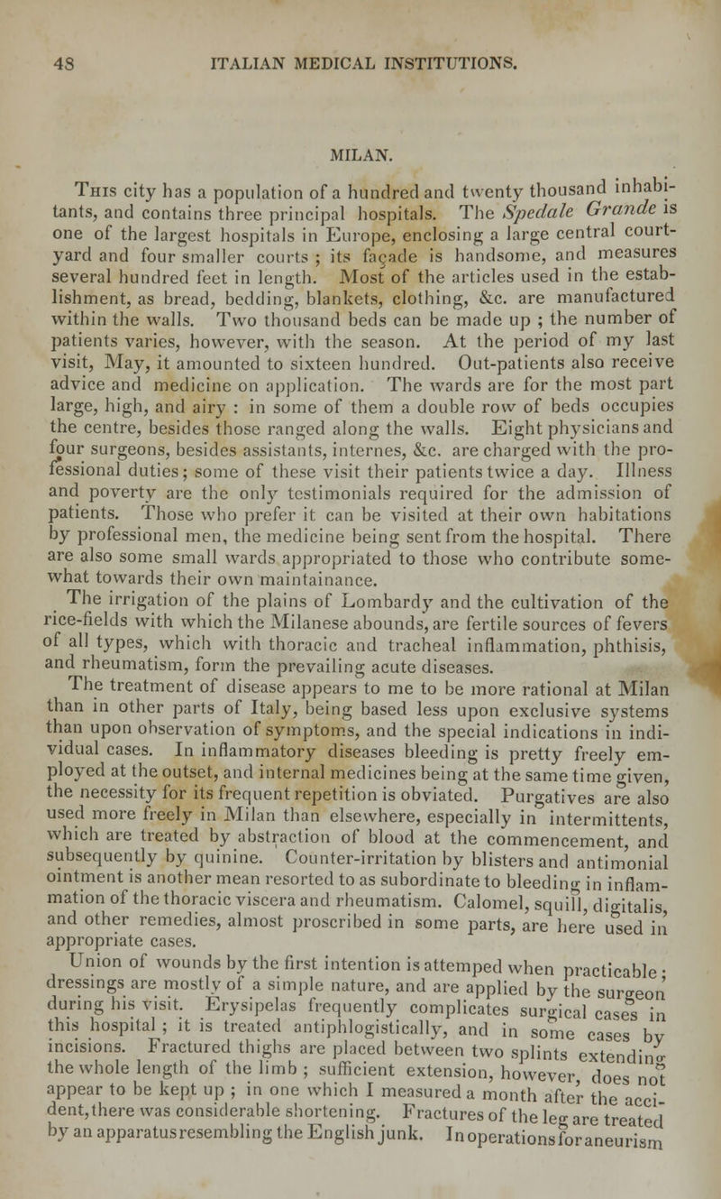 MILAN. This city has a population of a hundred and twenty thousand inhabi- tants, and contains three principal hospitals. The Spcdale Grande is one of the largest hospitals in Europe, enclosing a large central court- yard and four smaller courts ; its facade is handsome, and measures several hundred feet in length. Most of the articles used in the estab- lishment, as bread, bedding, blankets, clothing, &c. are manufactured within the walls. Two thousand beds can be made up ; the number of patients varies, however, with the season. At the period of my last visit, May, it amounted to sixteen hundred. Out-patients also receive advice and medicine on application. The wards are for the most part large, high, and airy : in some of them a double row of beds occupies the centre, besides those ranged along the walls. Eight physicians and four surgeons, besides assistants, internes, &c. are charged with the pro- fessional duties; some of these visit their patients twice a day. Illness and poverty are the only testimonials required for the admission of patients. Those who prefer it can be visited at their own habitations by professional men, the medicine being sent from the hospital. There are also some small wards appropriated to those who contribute some- what towards their own maintainance. The irrigation of the plains of Lombardy and the cultivation of the rice-fields with which the Milanese abounds, are fertile sources of fevers of all types, which with thoracic and tracheal inflammation, phthisis, and rheumatism, form the prevailing acute diseases. The treatment of disease appears to me to be more rational at Milan than in other parts of Italy, being based less upon exclusive systems than upon observation of symptoms, and the special indications in indi- vidual cases. In inflammatory diseases bleeding is pretty freely em- ployed at the outset, and internal medicines being at the same time o-'iveu, the necessity for its frequent repetition is obviated. Purgatives are also used more freely in Milan than elsewhere, especially in intermittents, which are treated by abstraction of blood at the commencement and subsequently by quinine. Counter-irritation by blisters and antimonial ointment is another mean resorted to as subordinate to bleeding in inflam- mation of the thoracic viscera and rheumatism. Calomel, squifl, digitalis and other remedies, almost proscribed in some parts, are here used in appropriate cases. Union of wounds by the first intention is attemped when practicable ■ dressings are mostly of a simple nature, and are applied by the surgeon during his visit. Erysipelas frequently complicates surgical cases in this hospital ; it is treated antiphlogistically, and in some cases bv incisions. Fractured thighs are placed between two splints extendino- the whole length of the limb ; sufficient extension, however does no't appear to be kept up ; in one which I measured a month after the acci dent,there was considerable shortening. Fractures of the leg are treated by an apparatusresembling the English junk. Inoperationsforaneurism