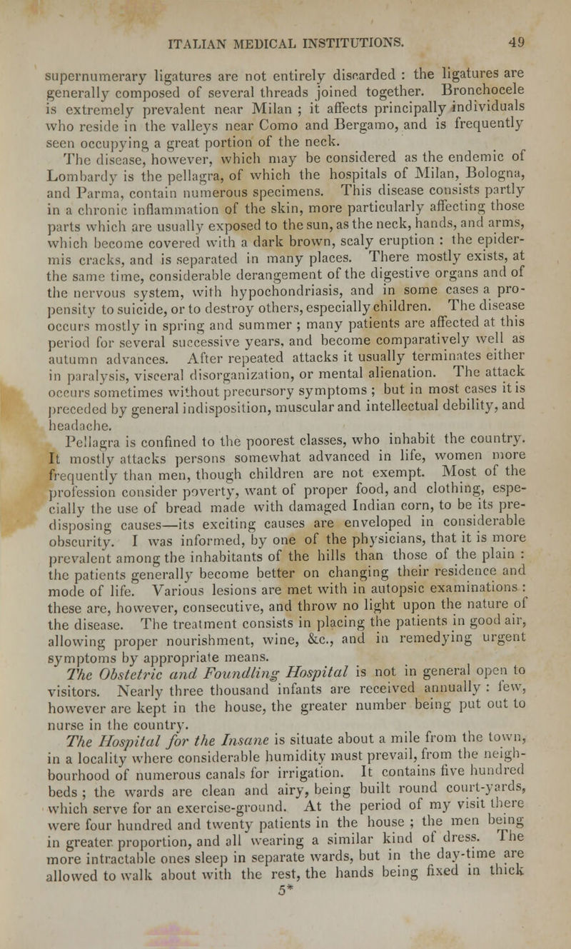 supernumerary ligatures are not entirely discarded : the ligatures are generally composed of several threads joined together. Bronchocele is extremely prevalent near Milan ; it affects principally individuals who reside in the valleys near Como and Bergamo, and is frequently seen occupying a great portion of the neck. The disease, however, which may be considered as the endemic of Lomhardy is the pellagra, of which the hospitals of Milan, Bologna, and Parma, contain numerous specimens. This disease consists partly in a chronic inflammation of the skin, more particularly affecting those parts which are usually exposed to the sun, as the neck, hands, and arms, which become covered with a dark brown, scaly eruption : the epider- mis cracks, and is separated in many places. There mostly exists, at the same time, considerable derangement of the digestive organs and of the nervous system, with hypochondriasis, and in some cases a pro- pensity to suicide, or to destroy others, especially children. The disease occurs mostly in spring and summer ; many patients are affected at this period for several successive years, and become comparatively well as autumn advances. After repeated attacks it usually terminates either in paralysis, visceral disorganization, or mental alienation. The attack occurs sometimes without precursory symptoms ; but in most cases it is preceded by general indisposition, muscular and intellectual debility, and headacbe. Pellagra is confined to the poorest classes, who inhabit the country. It mostly attacks persons somewhat advanced in life, women more frequently than men, though children are not exempt. Most of the profession consider poverty, want of proper food, and clothing, espe- cially the use of bread made with damaged Indian corn, to be its pre- disposing causes—its exciting causes are enveloped in considerable obscurity. I was informed, by one of the physicians, that it is more prevalent among the inhabitants of the hills than those of the plain : the patients generally become better on changing their residence and mode of life. Various lesions are met with in autopsic examinations : these arc, however, consecutive, and throw no light upon the nature of the disease. The treatment consists in placing the patients in good air, allowing proper nourishment, wine, &c, and in remedying urgent symptoms by appropriate means. The Obstetric and Foundling Hospital is not in general open to visitors. Nearly three thousand infants are received annually : lew, however arc kept in the house, the greater number being put out to nurse in the country. The Hospital for the Insane is situate about a mile from the town, in a locality where considerable humidity must prevail, from the neigh- bourhood of numerous canals for irrigation. It contains five hundred beds ; the wards are clean and airy, being built round court-yards, which serve for an exercise-ground. At the period of my visit there were four hundred and twenty patients in the house ; the men being in greater, proportion, and all wearing a similar kind ot dress. The more intractable ones sleep in separate wards, but in the day-time are allowed to walk about with the rest, the hands being fixed in thick 5*