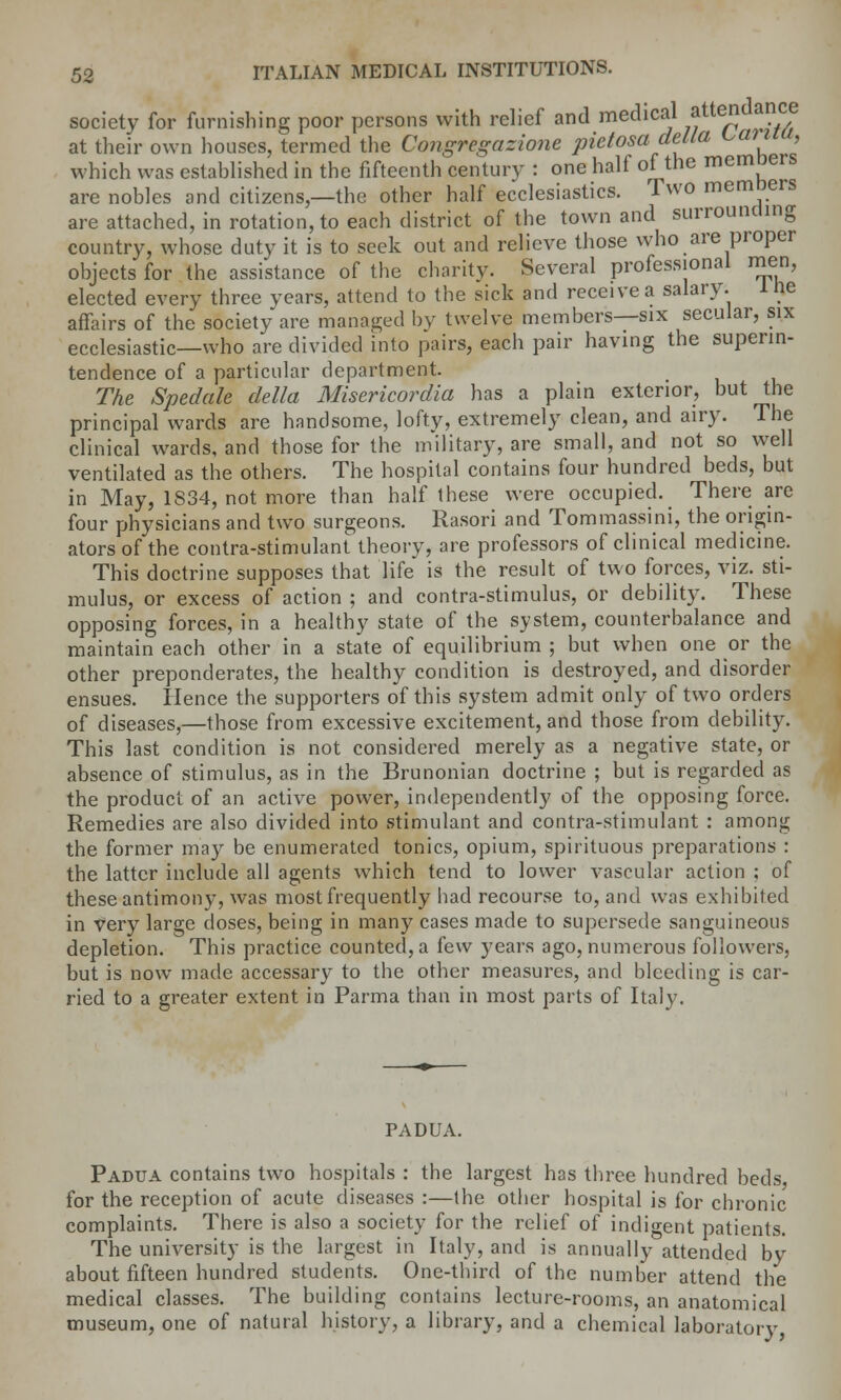 society for furnishing poor persons with relief and medical *tteda?5f at their own houses, termed the Congregazione pietosa delta L,afuu, which was established in the fifteenth century : one half of the memners are nobles and citizens,—the other half ecclesiastics. Two memoers are attached, in rotation, to each district of the town and surrounding country, whose duty it is to seek out and relieve those who are proper objects for the assistance of the charity. Several professional men, elected every three years, attend to the sick and receive a salary. 1 tie affairs of the society are managed by twelve members—six secular, six ecclesiastic—who are divided into pairs, each pair having the superin- tendence of a particular department. The Spedale delta Misericordia has a plain exterior, but the principal wards are handsome, lofty, extremely clean, and airy. The clinical wards, and those for the military, are small, and not so well ventilated as the others. The hospital contains four hundred beds, but in May, 1834, not more than half these were occupied. There are four physicians and two surgeons. Rasori and Tommassini, the origin- ators of the contra-stimulant theory, are professors of clinical medicine. This doctrine supposes that life is the result of two forces, viz. sti- mulus, or excess of action ; and contra-stimulus, or debility. These opposing forces, in a healthy state of the system, counterbalance and maintain each other in a state of equilibrium ; but when one or the other preponderates, the healthy condition is destroyed, and disorder ensues. Hence the supporters of this system admit only of two orders of diseases,—those from excessive excitement, and those from debility. This last condition is not considered merely as a negative state, or absence of stimulus, as in the Brunonian doctrine ; but is regarded as the product of an active power, independently of the opposing force. Remedies are also divided into stimulant and contra-stimulant : among the former may be enumerated tonics, opium, spirituous preparations : the latter include all agents which tend to lower vascular action ; of these antimony, was most frequently had recourse to, and was exhibited in very large doses, being in many cases made to supersede sanguineous depletion. This practice counted, a few years ago, numerous followers, but is now made accessary to the other measures, and bleeding is car- ried to a greater extent in Parma than in most parts of Italy. PADUA. Padua contains two hospitals : the largest has three hundred beds for the reception of acute diseases :—the other hospital is for chronic complaints. There is also a society for the relief of indigent patients. The university is the largest in Italy, and is annually attended by about fifteen hundred students. One-third of the number attend the medical classes. The building contains lecture-rooms, an anatomical museum, one of natural history, a library, and a chemical laboratory,