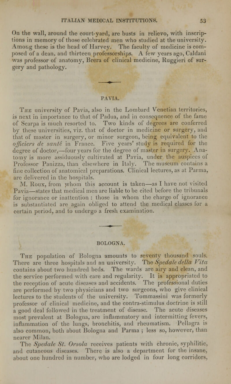 On the wall, around the court-yard, are busts in relievo, with inscrip- tions in memory of those celebrated men who studied at the university. Among these is the head of Harvey. The faculty of medicine is com- posed of a dean, and thirteen professorships. A few years ago, Caldani was professor of anatomy, Brera of clinical medicine, Ruggieri of sur- gery and pathology. PAVIA. The university of Pavia, also in the Lombard Venetian territories, is next in importance to that of Padua, and in consequence of the fame of Scarpa is much resorted to. Two kinds of degrees are conferred by these universities, viz. that of doctor in medicine or surgery, and that of master in surgery, or minor surgeon, being equivalent to the officiers de santS in France. Five years' study is required for the degree of doctor,—four years for the degree of master in surgery. Ana- tomy is more assiduously cultivated at Pavia, under the auspices of Professor Panizza, than elsewhere in Italy. The museum contains a fine collection of anatomical preparations. Clinical lectures, as at Parma, are delivered in the hospitals. M. Roux, from whom this account is taken—as I have not visited Pavia—states that medical men are liable to be cited before the tribunals for ignorance or inattention : those in whom the charge of ignorance is substantiated are again obliged to attend the medical classes for a certain period, and to undergo a fresh examination. BOLOGNA. The population of Bologna amounts to seventy thousand souls. There are three hospitals and an university. The Spedale dclla Vita contains about two hundred beds. The wards are airy and clean, and the service performed with care and regularity. It is appropriated to the reception of acute diseases and accidents. The professional duties are performed by two physicians and two surgeons, who give clinical lectures to the students of the university. Tommassini was formerly professor of clinical medicine, and the contra-stimulus doctrine is still a good deal followed in the treatment of disease. The acute diseases most prevalent at Bologna, are inflammatory and intermitting fevers, inflammation of the lungs, bronchitis, and rheumatism. Pellagra is also common, both about Bologna and Parma ; less so, however, than nearer Milan. The Spedale St. Orsola receives patients with chronic, syphilitic, and cutaneous diseases. There is also a department for the insane, about one hundred in number, who are lodged in four long corridors,