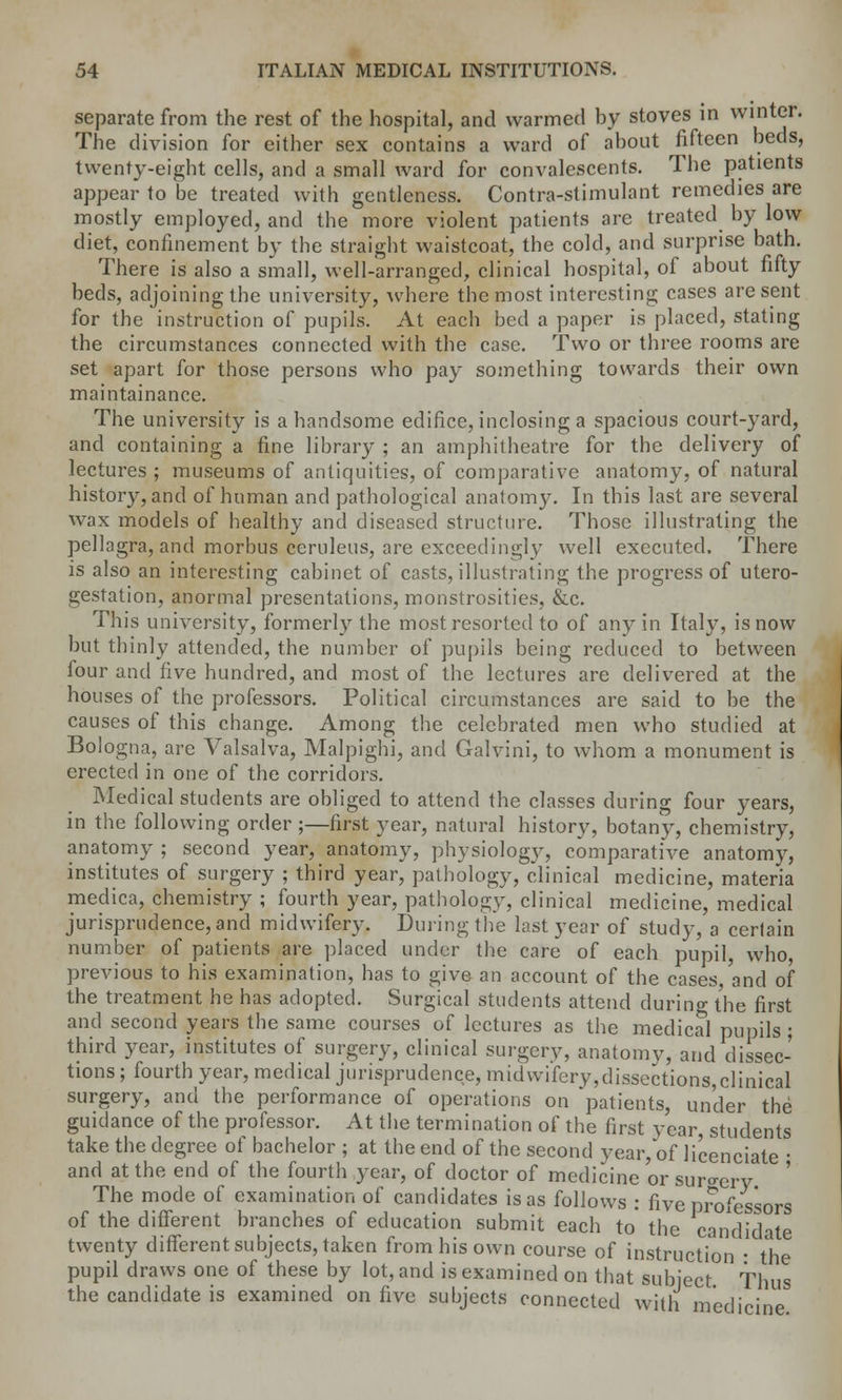 separate from the rest of the hospital, and warmed by stoves in winter. The division for either sex contains a ward of about fifteen beds, twenty-eight cells, and a small ward for convalescents. The patients appear to be treated with gentleness. Contra-stimulant remedies are mostly employed, and the more violent patients are treated by low diet, confinement by tbc straight waistcoat, the cold, and surprise bath. There is also a small, well-arranged, clinical hospital, of about fifty beds, adjoining the university, where the most interesting cases are sent for the instruction of pupils. At each bed a paper is placed, stating the circumstances connected with the case. Two or three rooms are set apart for those persons who pay something towards their own maintainance. The university is a handsome edifice, inclosing a spacious court-yard, and containing a fine library ; an amphitheatre for the delivery of lectures ; museums of antiquities, of comparative anatomy, of natural history,and of human and pathological anatomy. In this last are several wax models of healthy and diseased structure. Those illustrating the pellagra, and morbus ceruleus, are exceedingly well executed. There is also an interesting cabinet of casts, illustrating the progress of utero- gestation, anormal presentations, monstrosities, &c. This university, formerly the most resorted to of any in Italy, is now but thinly attended, the number of pupils being reduced to between four and five hundred, and most of the lectures are delivered at the houses of the professors. Political circumstances are said to be the causes of this change. Among the celebrated men who studied at Bologna, are Valsalva, Malpighi, and Galvini, to whom a monument is erected in one of the corridors. Medical students are obliged to attend the classes during four years, in the following order ;—first year, natural history, botany, chemistry, anatomy ; second year, anatomy, physiology, comparative anatomy, institutes of surgery ; third year, pathology, clinical medicine, materia medica, chemistry ; fourth year, pathology, clinical medicine, medical jurisprudence, and midwifery. During the last year of study, a certain number of patients are placed under the care of each pupil who, previous to his examination, has to give an account of the cases and of the treatment he has adopted. Surgical students attend during the first and second years the same courses of lectures as the medical pupils ; third year, institutes of surgery, clinical surgery, anatomy, and dissec- tions ; fourth year, medical jurisprudence, midwifery,dissections,clinical surgery, and the performance of operations on 'patients, under the guidance of the professor. At the termination of the first year, students take the degree of bachelor ; at the end of the second year, of licenciate ■ and at the end of the fourth year, of doctor of medicine or surgery The mode of examination of candidates is as follows : five professors of the different branches of education submit each to the candidate twenty different subjects, taken from his own course of instruction ■ the pupil draws one of these by lot, and is examined on that subject Thus the candidate is examined on five subjects connected with medicine